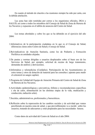 En cuanto al método de citación a las reuniones siempre ha sido por carta, con
la debida antelación.

      Las actas han sido remitidas por correo a los organismos oficiales, DGA y
SALUD, así como a todos los miembros del Consejo de Salud de Zona de Herrera de
los Navarros y expuestas en el tablón de anuncios del Centro de Salud.


        Los temas abordados y sobre los que se ha debatido en el ejercicio del año
2004:


1.Informativos de la participación ciudadana en lo que es el Consejo de Salud,
   diferencias claras entre Centro de Salud y Consejo de Salud.

2.Reivindicativos de Atención Sanitaria, como los de Pediatría y Extracción
  Periférica en entidades alejadas.

3.De pautas y normas dirigidas a usuarios desplazados sobre el buen uso de los
  Servicios de Salud, por ejemplo, solicitud de recetas de largo tratamiento,
  demandas de análisis y derivaciones.

4.Informática y telemedicina (Cardiplus). Participación de los Ayuntamientos en
   estos temas y otros de dotación de material para las consultas ( aparato para medir
   el colesterol en sangre capilar).

5.Programa de Calidad del Equipo de Atención Primaria del Centro de Salud de Zona
  de Herrera de los Navarros.

6.Actividades epidemiológicas y preventivas, folletos y recomendaciones especificas
  ( ola de calor, alimentación en las distintas etapas de la vida, medicación y
  conducción, radiación solar).

7.Sociales, administrativos, profesionales y burocráticos.

8.Reflexión sobre la repercusión de los cambios sociales y de actividad que vamos
  percibiendo en nuestra zona de salud, y que previsiblemente va a incidir sobre los
  usuarios, tratando de adecuarnos y estar preparados para las necesidades futuras.


        Como datos de actividad del Centro de Salud en el año 2004:

                       Memoria Anual Reglamentaria del Consejo de Salud de Zona de Herrera de los Navarros de 2004
                                              Pág. 4 de 7
 