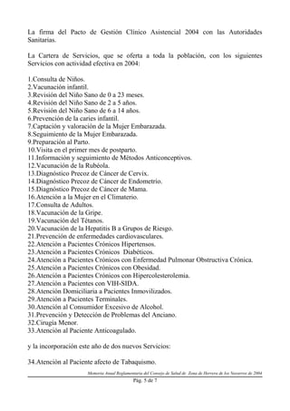 La firma del Pacto de Gestión Clínico Asistencial 2004 con las Autoridades
Sanitarias.

La Cartera de Servicios, que se oferta a toda la población, con los siguientes
Servicios con actividad efectiva en 2004:

1.Consulta de Niños.
2.Vacunación infantil.
3.Revisión del Niño Sano de 0 a 23 meses.
4.Revisión del Niño Sano de 2 a 5 años.
5.Revisión del Niño Sano de 6 a 14 años.
6.Prevención de la caries infantil.
7.Captación y valoración de la Mujer Embarazada.
8.Seguimiento de la Mujer Embarazada.
9.Preparación al Parto.
10.Visita en el primer mes de postparto.
11.Información y seguimiento de Métodos Anticonceptivos.
12.Vacunación de la Rubéola.
13.Diagnóstico Precoz de Cáncer de Cervix.
14.Diagnóstico Precoz de Cáncer de Endometrio.
15.Diagnóstico Precoz de Cáncer de Mama.
16.Atención a la Mujer en el Climaterio.
17.Consulta de Adultos.
18.Vacunación de la Gripe.
19.Vacunación del Tétanos.
20.Vacunación de la Hepatitis B a Grupos de Riesgo.
21.Prevención de enfermedades cardiovasculares.
22.Atención a Pacientes Crónicos Hipertensos.
23.Atención a Pacientes Crónicos Diabéticos.
24.Atención a Pacientes Crónicos con Enfermedad Pulmonar Obstructiva Crónica.
25.Atención a Pacientes Crónicos con Obesidad.
26.Atención a Pacientes Crónicos con Hipercolesterolemia.
27.Atención a Pacientes con VIH-SIDA.
28.Atención Domiciliaria a Pacientes Inmovilizados.
29.Atención a Pacientes Terminales.
30.Atención al Consumidor Excesivo de Alcohol.
31.Prevención y Detección de Problemas del Anciano.
32.Cirugía Menor.
33.Atención al Paciente Anticoagulado.

y la incorporación este año de dos nuevos Servicios:

34.Atención al Paciente afecto de Tabaquismo.
                     Memoria Anual Reglamentaria del Consejo de Salud de Zona de Herrera de los Navarros de 2004
                                            Pág. 5 de 7
 