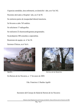 Urgencias atendidas, área enfermería, en domicilio / año, en nº de 342.

Pacientes derivados a Hospital / año, en nº de 92.

Se emitieron partes de incapacidad laboral transitoria.

Se llevaron a cabo 765 análisis.

Se solicitaron 17 radiografías.

Se realizaron 22 electrocardiogramas programados.

Se produjeron 300 consultas a especialista.

Reuniones de equipo, en nº de 38.

Sesiones Clínicas, en nº de 6.




Aguilón.                                                          Herrera de los Navarros.


En Herrera de los Navarros, a 17 de enero de 2005.


                            Fdo. Francisco J. Dueñas Agulló




             Secretario del Consejo de Salud de Herrera de los Navarros


                      Memoria Anual Reglamentaria del Consejo de Salud de Zona de Herrera de los Navarros de 2004
                                             Pág. 7 de 7
 