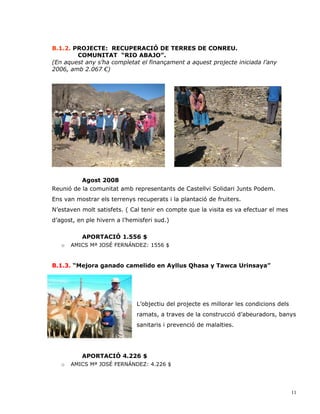 B.1.2. PROJECTE: RECUPERACIÓ DE TERRES DE CONREU.
        COMUNITAT “RIO ABAJO”.
(En aquest any s’ha completat el finançament a aquest projecte iniciada l’any
2006, amb 2.067 €)




          Agost 2008
Reunió de la comunitat amb representants de Castellvi Solidari Junts Podem.
Ens van mostrar els terrenys recuperats i la plantació de fruiters.
N’estaven molt satisfets. ( Cal tenir en compte que la visita es va efectuar el mes
d’agost, en ple hivern a l’hemisferi sud.)

          APORTACIÓ 1.556 $
   o   AMICS Mª JOSÉ FERNÁNDEZ: 1556 $


B.1.3. “Mejora ganado camelido en Ayllus Qhasa y Tawca Urinsaya”




                              L’objectiu del projecte es millorar les condicions dels
                              ramats, a traves de la construcció d’abeuradors, banys
                              sanitaris i prevenció de malalties.




          APORTACIÓ 4.226 $
   o   AMICS Mª JOSÉ FERNÁNDEZ: 4.226 $




                                                                                        11
 