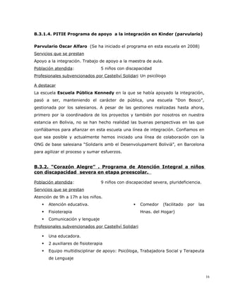 B.3.1.4. PITIE Programa de apoyo a la integración en Kinder (parvulario)


Parvulario Oscar Alfaro (Se ha iniciado el programa en esta escuela en 2008)
Servicios que se prestan
Apoyo a la integración. Trabajo de apoyo a la maestra de aula.
Población atendida:               5 niños con discapacidad
Profesionales subvencionados por Castellví Solidari Un psicólogo

A destacar
La escuela Escuela Pública Kennedy en la que se había apoyado la integración,
pasó a ser, manteniendo el carácter de pública, una escuela “Don Bosco”,
gestionada por los salesianos. A pesar de las gestiones realizadas hasta ahora,
primero por la coordinadora de los proyectos y también por nosotros en nuestra
estancia en Bolivia, no se han hecho realidad las buenas perspectivas en las que
confiábamos para afianzar en esta escuela una línea de integración. Confiamos en
que sea posible y actualmente hemos iniciado una línea de colaboración con la
ONG de base salesiana “Solidaris amb el Desenvolupament Bolivià”, en Barcelona
para agilizar el proceso y sumar esfuerzos.


B.3.2. “Corazón Alegre” . Programa de Atención Integral a niños
con discapacidad severa en etapa preescolar.

Población atendida:               9 niños con discapacidad severa, plurideficiencia.
Servicios que se prestan
Atención de 9h a 17h a los niños.
      Atención educativa.                           Comedor   (facilitado   por   las
      Fisioterapia                                   Hnas. del Hogar)
      Comunicación y lenguaje
Profesionales subvencionados por Castellví Solidari

      Una educadora.
      2 auxiliares de fisioterapia
      Equipo multidisciplinar de apoyo: Psicóloga, Trabajadora Social y Terapeuta
       de Lenguaje



                                                                                          16
 