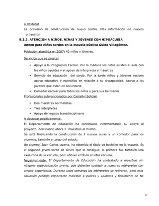A destacar
  La previsión de construcción de nuevo centro. Más información en nuevos
   proyectos
B.3.3. ATENCIÓN A NIÑOS, NIÑAS Y JÓVENES CON HIPOACUSIA
  Anexo para niños sordos en la escuela pública Guido Villagómez.

  Población atendida en 2007: 42 niños y jóvenes.

  Servicios que se prestan

        Apoyo a la integración Escolar. Por la mañana los niños asisten al aula con
         los niños oyentes y el apoyo de interpretes y maestras
        Servicio de educación    del sordo. Por la tarde niños y jóvenes reciben
         apoyo educativo y específico en relación a su discapacidad. Apoyo a los
         jóvenes que están en secundaria
        Comedor escolar para todos los niños y para sus hermanos
  Profesionales subvencionados por Castellví Solidari

        Dos maestras normalistas.
        Tres interpretes
        Apoyo del equipo transdisciplinario
  A destacar positivamente.
  El Departamento de Educación ha continuado incrementando su apoyo al
  proyecto, destinando ahora 5 maestras al mismo.
  Se está finalizando la construcción de 2 nuevas aulas y un comedor para los
  alumnos, también a cargo del estado.
  Un alumno, Juan Carlos lazarte, ha obtenido el título de bachiller en la escuela. Es
  el segundo joven sordo de Oruro que lo consigue, la primera fue también una
  exalumna de la escuela, pero obtuvo el título en otra escuela.
  Negativamente. El Departamento de Educación ha contratado a maestras sin
  ninguna especialización previa, que deberían sustituir a nuestras intérpretes con
  amplia experiencia. Durante unas semanas las intérpretes se retiraron, pero esta
  situación produjo importante malestar a padres y alumnos y finalmente se ha




                                                                                         17
 