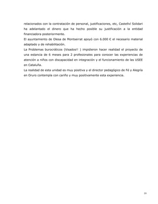 relacionados con la contratación de personal, justificaciones, etc, Castellví Solidari
ha adelantado el dinero que ha hecho posible su justificación a la entidad
financiadora posteriormente.
El ayuntamiento de Olesa de Montserrat apoyó con 6.000 € el necesario material
adaptado y de rehabilitación.
La Problemas burocráticos (Visados!! ) impidieron hacer realidad el proyecto de
una estancia de 6 meses para 2 profesionales para conocer las experiencias de
atención a niños con discapacidad en integración y el funcionamiento de las USEE
en Cataluña.
La realidad de esta unidad es muy positiva y el director pedagógico de Fé y Alegría
en Oruro contempla con cariño y muy positivamente esta experiencia.




                                                                                         19
 