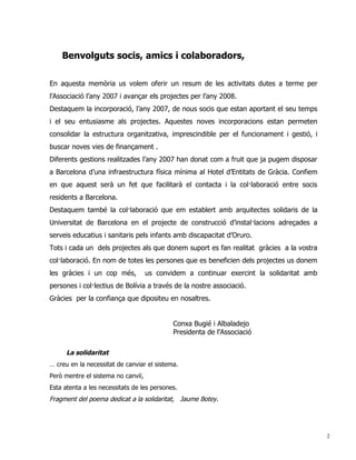 Benvolguts socis, amics i colaboradors,

En aquesta memòria us volem oferir un resum de les activitats dutes a terme per
l’Associació l’any 2007 i avançar els projectes per l’any 2008.
Destaquem la incorporació, l’any 2007, de nous socis que estan aportant el seu temps
i el seu entusiasme als projectes. Aquestes noves incorporacions estan permeten
consolidar la estructura organitzativa, imprescindible per el funcionament i gestió, i
buscar noves vies de finançament .
Diferents gestions realitzades l’any 2007 han donat com a fruit que ja pugem disposar
a Barcelona d’una infraestructura física mínima al Hotel d’Entitats de Gràcia. Confiem
en que aquest serà un fet que facilitarà el contacta i la col·laboració entre socis
residents a Barcelona.
Destaquem també la col·laboració que em establert amb arquitectes solidaris de la
Universitat de Barcelona en el projecte de construcció d’instal·lacions adreçades a
serveis educatius i sanitaris pels infants amb discapacitat d’Oruro.
Tots i cada un dels projectes als que donem suport es fan realitat gràcies a la vostra
col·laboració. En nom de totes les persones que es beneficien dels projectes us donem
les gràcies i un cop més,           us convidem a continuar exercint la solidaritat amb
persones i col·lectius de Bolívia a través de la nostre associació.
Gràcies per la confiança que dipositeu en nosaltres.


                                            Conxa Bugié i Albaladejo
                                            Presidenta de l’Associació

      La solidaritat
… creu en la necessitat de canviar el sistema.
Però mentre el sistema no canviï,
Esta atenta a les necessitats de les persones.
Fragment del poema dedicat a la solidaritat, Jaume Botey.




                                                                                          2
 