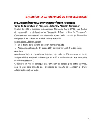 B.4.SUPORT A LA FORMACIÓ DE PROFESSIONALS



Curso de diplomatura en “Educación Infantil y Atención Temprana”
En abril de 2006 se inició,con la Universidad Técnica de Oruro (UTO), tras 2 años
de preparación, la diplomatura en “Educación Infantil y Atención Temprana”.
Consideramos fundamental esta diplomatura para poder formara profesioansles
competentes en la atención a niños con discapacidad.
En que apoya Castellví Solidari
•   En el diseño de la carrera, selección de materias, etc
•   Aportando profesorado. En agosto 2007 se impartieron 20 h a dos cursos
A destacar.
Actualmente hay 4 promociones inscritas, con más de 250 alumnos en total,
aunque consideran que es probable que entre 20 y 30 alumnos de cada promoción
finalicen los estudios .
Constituye un reto el conseguir una formación de calidad para estos alumnos,
para lo que esta previsto que profesores de España se desplacen a Oruro
colaborando en el proyecto.




                                                                                    20
 