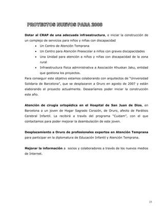 Dotar al CRAP de una adecuada infraestructura, e iniciar la construcción de
un complejo de servicios para niños y niñas con discapacidad
       •    Un Centro de Atención Temprana
       •    Un Centro para Atención Preescolar a niños con graves discapacidades
       •    Una Unidad para atención a niños y niñas con discapacidad de la zona
            rural
       •    Infraestructura física administrativa a Asociación Khuskan Jaku, entidad
            que gestiona los proyectos.
Para conseguir este objetivo estamos colaborando con arquitectos de “Universidad
Solidaria de Barcelona”, que se desplazaron a Oruro en agosto de 2007 y están
elaborando el proyecto actualmente. Desearíamos poder iniciar la construcción
este año.


Atención de cirugía ortopédica en el Hospital de San Juan de Dios, en
Barcelona a un joven de Hogar Sagrado Corazón, de Oruro, afecto de Parálisis
Cerebral Infantil. La recibirá a través del programa “Cuidam”, con el que
contactamos para poder mejorar la deambulación de este joven.


Desplazamiento a Oruro de profesionales expertos en Atención Temprana
para participar en la diplomatura de Educación Infantil y Atención Temprana.


Mejorar la información a socios y colaboradores a través de los nuevos medios
de Internet.




                                                                                       23
 