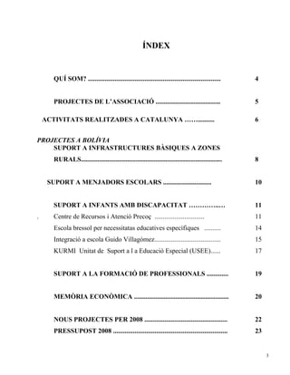 ÍNDEX


       QUÍ SOM? ................................................................................     4


       PROJECTES DE L’ASSOCIACIÓ .......................................                             5

    ACTIVITATS REALITZADES A CATALUNYA ……..........                                                  6


PROJECTES A BOLÍVIA
    SUPORT A INFRASTRUCTURES BÀSIQUES A ZONES
       RURALS.....................................................................................   8


     SUPORT A MENJADORS ESCOLARS .............................                                       10


       SUPORT A INFANTS AMB DISCAPACITAT …………..…                                                     11
.      Centre de Recursos i Atenció Precoç ..............................                            11
       Escola bressol per necessitatas educatives específiques ..........                            14
       Integració a escola Guido Villagómez........................................                  15
       KURMI Unitat de Suport a l a Educació Especial (USEE)......                                   17


       SUPORT A LA FORMACIÓ DE PROFESSIONALS .............                                           19


       MEMÒRIA ECONÒMICA .........................................................                   20


       NOUS PROJECTES PER 2008 ..................................................                    22
       PRESSUPOST 2008 .....................................................................         23


                                                                                                          3
 