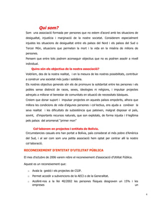 Qui som?
 Som una associació formada per persones que no estem d’acord amb les situacions de
 desigualtat, injustícia i marginació de la nostre societat. Considerem especialment
 injustes les situacions de desigualtat entre els països del Nord i els països del Sud o
 Tercer Món, situacions que permeten la mort i la vida en la misèria de milions de
 persones.
 Pensem que entre tots podrem aconseguir objectius que no es podrien assolir a nivell
 individual.
      Quins són els objectius de la nostra associació?
 Voldríem, des de la nostra realitat, i en la mesura de les nostres possibilitats, contribuir
 a construir una societat més justa i solidària.
 Els nostres objectius generals són els de promoure la solidaritat entre les persones i els
 pobles sense distinció de races, sexes, ideologies ni religions, i impulsar projectes
 adreçats a millorar el benestar de comunitats en situació de necessitats bàsiques.
 Creiem que donar suport i impulsar projectes en aquests països empobrits, alhora que
 millora les condicions de vida d’algunes persones i col·lectius, ens ajuda a conèixer la
 seva realitat    i les dificultats de subsistència que pateixen, malgrat disposar el país,
 sovint, d’importants recursos naturals, que son explotats, de forma injusta i il·legítima
 pels països del anomenat “primer mon”

      Col·laborem en projectes i entitats de Bolívia.
 Circumstancies casuals ens han portat a Bolívia, país considerat el més pobre d’Amèrica
 del Sud, i al ser com som una petita associació hem optat per centrar allí la nostre
 col·laboració.

RECONEIXEMENT D’ENTITAT D’UTILITAT PÚBLICA

El mes d’octubre de 2006 varem rebre el reconeixement d’associació d’Utilitat Pública.

Aquest es un reconeixement que:

  o   Avala la gestió i els projectes de CSJP.
  o   Permet accedir a subvencions de la AECI o de la Generalitat.
  o   Acollint-nos a la llei 40/2002 les persones físiques desgraven un 15% i les
      empreses                                                                 un


                                                                                                4
 