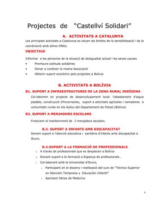 Projectes de                      “Castellví Solidari”
                              A. ACTIVITATS A CATALUNYA
Les principals activitats a Catalunya es situen els àmbits de la sensibilització i de la
coordinació amb altres ONGs.
OBJECTIUS·

Informar a les persones de la situació de desigualtat actual i les seves causes
•      Promoure actituds solidàries
•      Donar a conèixer la nostra Associació
•      Obtenir suport econòmic pels projectes a Bolivia



                           B. ACTIVITATS A BOLÍVIA
B1. SUPORT A INFRAESTRUCTURES DE LA ZONA RURAL INDÍGENA
     Col·laborem en projecte de desenvolupament local: l’abastament d’aigua
     potable, construcció d’hivernacles, suport a activitats agrícoles i ramaderes a
     comunitats rurals en els Ayllus del Departament de Potosí.(Bolívia)

B2. SUPORT A MENJADORS ESCOLARS

     Financem el manteniment de 2 menjadors escolars.

               B.3. SUPORT A INFANTS AMB DISCAPACITAT
     Donem suport a l’atenció educativa i sanitària d’infants amb discapacitat a
     Oruro.


               B.4.SUPORT A LA FORMACIÓ DE PROFESSIONALS
        o     A través de professionals que es desplacen a Bolívia
        o     Donant suport a la formació a Espanya de professionals .
        o     Col·laborant amb la Universitat d’Oruro,
              o   Participant en el disseny i realització del curs de “Técnico Superior
                  en Atención Temprana y Educación Infantil”
              o   Aportant llibres de Medicina



                                                                                           6
 