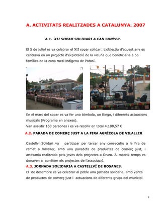 A. ACTIVITATS REALITZADES A CATALUNYA. 2007


            A.1. XII SOPAR SOLIDARI A CAN SUNYER.


El 5 de juliol es va celebrar el XII sopar solidari. L’objectiu d’aquest any es
centrava en un projecte d’explotació de la vicuña que beneficiaria a 55
famílies de la zona rural indígena de Potosí.




En el marc del sopar es va fer una tómbola, un Bingo, i diferents actuacions
musicals (Programa en anexes).
Van assistir 160 persones i es va recollir en total 4.108,57 €

A.2. PARADA DE COMERÇ JUST A LA FIRA AGRÍCOLA DE VILALLER


Castellví Solidari va    participar per tercer any consecutiu a la fira de
ramat a Villlaller, amb una paradeta de productes de comerç just, i
artesania realitzada pels joves dels projectes a Oruro. Al mateix temps es
donaven a conèixer els projectes de l’associació.
A.3. JORNADA SOLIDARIA A CASTELLVÍ DE ROSANES.
El de desembre es va celebrar al poble una jornada solidaria, amb venta
de productes de comerç just i actuacions de diferents grups del municipi




                                                                                  8
 