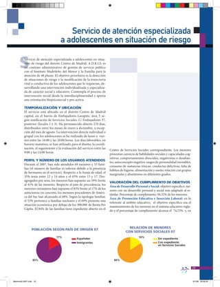 Servicio de atención especializada
                                     a adolescentes en situación de riesgo

     S    Servicio de atención especializada a adolescentes en situa-
          ción de riesgo del distrito Centro de Madrid. A.D.R.I.S. es
          un contrato administrativo de gestión de servicio público
          con el Instituto Madrileño del Menor y la Familia para la
          atención de 48 plazas. El objetivo prioritario es la detección
          de situaciones de riesgo y la modificación de la trayectoria
          vital o conductiva de los adolescentes que lo requieran, de-
          sarrollando una intervención individualizada y especializa-
          da de carácter social y educativo. Contempla el proceso de
          intervención social desde la interdisciplinariedad y aporta
          una orientación biopsicosocial y pro-activa.

          TEMPORALIZACIÓN Y UbICACIÓN
          El servicio está ubicado en el distrito Centro de Madrid
          capital, en el barrio de Embajadores-Lavapiés, área 5 se-
          gún zonificación de Servicios Sociales. C/ Embajadores 37,
          posterior (locales 1 y 3). Ha permanecido abierto 270 días,
          distribuidos entre los meses de enero a diciembre, a excep-
          ción del mes de agosto. La intervención directa individual o
          grupal con los adolescentes se ha realizado de lunes a vier-
          nes entre las 16:00 y las 20:00 horas. Los días laborables, en
          horario matutino, se han utilizado para el diseño, la coordi-
          nación, el seguimiento y la evaluación del servicio entre las
                                                                           Centro de Servicios Sociales correspondiente. Los menores
          9:00 y las 14:00 horas.
                                                                           presentan carencia de habilidades sociales y capacidades cog-
                                                                           nitivas, comportamientos disociales, negativistas o desafian-
          PERFIL Y NÚMERO DE LOS USUARIOS ATENDIDOS
                                                                           tes, autoconcepto negativo, rasgos de personalidad inestables,
          Durante el 2007, han sido atendidos 69 menores y 53 fami-
                                                                           consumo de sustancias tóxicas, conductas delictivas, falta de
          lias (el número de familias es inferior debido a la presencia
                                                                           hábitos de higiene, alimentación y sueño, relación con grupos
          de hermanos en el servicio). Respecto a la franja de edad, el
                                                                           marginales y absentismo en diferentes grados.
          35% tenía entre 12 y 14 años y el 65% entre 15 y 17. Des-
          agregados por sexo, los menores han supuesto un 59% frente
                                                                           VALORACIÓN DEL CUMPLIMIENTO DE ObJETIVOS
          al 41% de las menores. Respecto al país de procedencia, los
                                                                           Área de Desarrollo Personal y Social: objetivo específico: me-
          menores extranjeros han supuesto el 83% frente al 17% de los
                                                                           nores con un desarrollo personal y social más adaptado al es-
          autóctonos; en concreto, los menores procedentes de Améri-
                                                                           tándar. Porcentaje de cumplimiento: 94.32% de los menores.
          ca del Sur han alcanzado el 68%. Según la tipología familiar,
                                                                           Área de Promoción Educativa e Inserción Laboral: en lo
          el 53% pertenece a familias nucleares y el 69% presenta una
                                                                           referente al ámbito educativo, el objetivo específico era el
          situación económica por debajo de los 300,00€ de Renta Per
                                                                           mantenimiento de los menores en el sistema educativo regla-
          Cápita. El 84% de las familias tiene expediente abierto en el
                                                                           do y el porcentaje de cumplimiento alcanza el 74,23% y, en




                                                                                         RELACIÓN DE MENORES
                 PObLACIÓN SEgÚN PAÍS DE ORIgEN 07
                                                                                       CON SERVICIOS SOCIALES 07
                                  17%                                                            16%
                                                  Españoles                                                    Sin expediente
                                                  Inmigrantes                                                  Con expediente
                                                                                                               en Servicios Sociales




                  83%                                                         84%

                                                                                                                                            19


Memoria2-2007.indd 19                                                                                                                       9/7/08 20:06:25
 