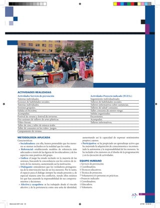 ACTIVIDADES REALIZADAS
          Actividades Servicio de prevención                                           Actividades Proyecto indicado (P.I.P.A.)
          Tutorías individuales.                                                       Seguimiento individualizado.
          Sesiones de habilidades sociales.                                            Talleres de habilidades sociales.
          Tutorías individuales.                                                       Talleres informativos sobre sustancias.
          Sesiones grupales.                                                           Talleres de salud/ consumo.
          Salidas en bicicleta.                                                        Taller consumo de menor riesgo.
          Acampadas.                                                                   Salidas organizadas.
          Festival de verano y festival de invierno.                                   Excursiones.
          Dos sesiones de talleres de artes plásticas.                                 Acampadas.
          Vídeo-forum.                                                                 Talleres informativos.
          Taller de cine y taller de música árabe.
          Taller de consumo en los video- juegos.
          Campamento de verano.

          METODOLOgÍA APLICADA                                                 aumentando así la capacidad de expresar sentimientos
          Características:                                                     propios y ajenos.
           • Socializadora: con ella, hemos pretendido que los meno-         • Participativa: se ha propiciado un aprendizaje activo que
             res se sientan incluidos en la realidad que les rodea.            ha mejorado la adquisición de conocimientos e incremen-
           • Referencial: estableciendo modelos de referencia más              tado la autonomía y la responsabilidad de los menores. Se
             adecuados a través de las figuras de los educadores y de los      ha incluido a los menores en el diseño de la programación
             aspectos más positivos del grupo.                                 y en la ejecución de actividades.
           • Lúdica: el juego ha estado incluido en la mayoría de las
             sesiones, buscando la concordancia con los centros de in-      EQUIPO HUMANO
             terés de los menores, aumentando así la motivación.            • Servicio de prevención:
           • Dialogante: entendemos que los verdaderos protagonis-          1 Coordinadora.
             tas de la intervención han de ser los menores. Por lo tanto,   5 Técnicos educativos.
             el espacio para el diálogo siempre ha estado presente y, de    1 Técnica de proyectos.
             especial manera ante los conflictos, siendo ellos mismos       7 Voluntarios y/o personas en prácticas.
             los que han asumido la responsabilidad de sus comporta-        • Proyecto indicado:
             mientos y decisiones.                                          1 Coordinadora.
           • Afectiva y acogedora: se ha trabajado desde el vínculo         1 Educadora.
             afectivo y de la pertenencia como una seña de identidad,       1 Voluntario.

                                                                                                                                           33


Memoria2-2007.indd 33                                                                                                                      9/7/08 20:06:42
 