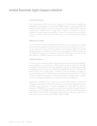 Análisis Razonado Sigdo Koppers Individual
Corrección Monetaria
Al 31 de diciembre de 2007, la corrección monetaria en la matriz alcanzó una pérdida de
MM$1.389, lo que representa una mejoría de MM$270 respecto a la pérdida de MM$1.659
registrada durante el 2006. Lo anterior se origina debido a que a diciembre 2007 los activos
y pasivos de la compañía tienen un mejor calce en relación a la exposición en pesos y
unidades de fomento, respecto del año 2006. Lo anterior a pesar que a diciembre de 2007
el factor acumulado de IPC alcanzó 7,4% mientras que en el año anterior sólo se registró
un 2,1%.
Diferencias de Cambio
Al 31 de diciembre de 2007, las Diferencias de Cambio en la matriz alcanzaron una pérdida
de $753 millones, originadas principalmente por las inversiones en instrumentos financieros
de corto plazo que la matriz mantenía en dólares y euros hasta junio 2007. Esto contrasta
significativamente con la utilidad por diferencia de cambio registrada el 2006, la cual alcanzó
los MM$4.249.Así en términos comparativos a diciembre 2007 se presenta una disminución
de la utilidad de MM$5.002 respecto de lo registrado en el año 2006.
Utilidad del ejercicio:
Durante el cuarto trimestre del 2007 la Utilidad Neta de la compañía alcanzó los MM$8.191
lo que representa un incremento de un +8,9% respecto del mismo trimestre del año 2006.
Con ello,al 31 de diciembre de 2007,Sigdo Koppers S.A.registra una utilidad neta acumulada
de MM$28.209,lo que representa un aumento de MM$265 equivalente a un 0,9% respecto
del año anterior. Esto se debe al efecto combinado de mejores resultados acumulados en
las empresas filiales de SK (+18,7%), destacando Ingeniería y Construcción SK (+1.415%),
Frimetal (+98,5%), Puerto Ventanas (+14,1%), SK Comercial (+67,2%), y Enaex (+5,0%); y
a una menor utilidad por Diferencias de Cambio en la matriz de MM$5.002.
Finalmente, la rentabilidad sobre el patrimonio promedio (ROE) alcanzó un 10,23%. Esta
rentabilidad todavía está fuertemente influenciada por el incremento del patrimonio de la
compañía, a partir del aumento de capital materializado en octubre 2005, y en donde se
recaudaron MM$84.000. Dicho aumento de capital está financiando en parte el plan de
inversiones de más de US$500 millones presentado por la compañía en las distintas filiales.
Estas inversiones se encuentran en la etapa de implementación y comenzarán a generar sus
flujos entre el cuarto trimestre del año 2007 y finales del 2008.
Estados Financieros Individuales
 