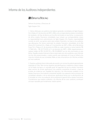 Informe de los Auditores Independientes
Estados Financieros Consolidados
Señores Accionistas y Directores de
Sigdo Koppers S.A.:
1. Hemos efectuado una auditoría a los balances generales consolidados de Sigdo Koppers
S.A.y Filiales al 31 de diciembre de 2007 y 2006 y a los correspondientes estados consolidados
de resultados y de flujo de efectivo por los años terminados en esas fechas. La preparación
de dichos estados financieros consolidados (que incluyen sus correspondientes notas),
es responsabilidad de la administración de Sigdo Koppers S.A.. Nuestra responsabilidad
consiste en emitir una opinión sobre estos estados financieros, con base en las auditorías
que efectuamos. No hemos examinado los estados financieros consolidados de la filial
directa S.K. Comercial S.A. y Filiales al 31 de diciembre de 2007 y 2006 y de la filial directa
Enaex S.A. y Filiales al 31 de diciembre de 2006, los cuales muestran un activo total de M$
117.862.160 y M$ 327.718.394 al 31 de diciembre de 2007 y 2006, respectivamente, e
ingresos totales de M$ 132.349.732 y M$ 252.808.847 por los años terminados en esas
fechas. Aquellos estados financieros fueron examinados por otros auditores,cuyos informes
nos han sido proporcionados, y nuestra opinión aquí expresada, en lo que se refiere a los
importes incluidos de esas sociedades filiales, se basa únicamente en los informes emitidos
por esos auditores.
2. Nuestras auditorías fueron efectuadas de acuerdo con normas de auditoría generalmente
aceptadas en Chile. Tales normas requieren que planifiquemos y realicemos nuestro trabajo
con el objeto de lograr un razonable grado de seguridad de que los estados financieros
están exentos de errores significativos. Una auditoría comprende el examen, a base de
pruebas, de evidencias que respaldan los importes y las informaciones revelados en los
estados financieros. Una auditoría comprende, también, una evaluación de los principios de
contabilidad utilizados y de las estimaciones significativas hechas por la administración de
la Sociedad, así como una evaluación de la presentación general de los estados financieros.
Consideramos que nuestras auditorías y los informes de los otros auditores, constituyen
una base razonable para fundamentar nuestra opinión.
 