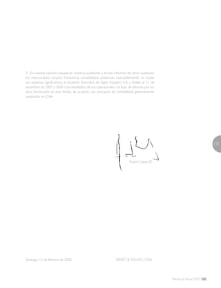 115
Memoria Anual 2007
3. En nuestra opinión, basada en nuestras auditorías y en los informes de otros auditores,
los mencionados estados financieros consolidados presentan razonablemente, en todos
sus aspectos significativos, la situación financiera de Sigdo Koppers S.A. y Filiales al 31 de
diciembre de 2007 y 2006 y los resultados de sus operaciones y el flujo de efectivo por los
años terminados en esas fechas, de acuerdo con principios de contabilidad generalmente
aceptados en Chile.
			 Rubén López D.
Santiago, 15 de febrero de 2008	 ERNST &YOUNG LTDA.
 