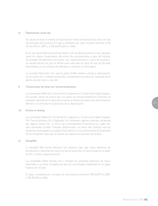 127
Memoria Anual 2007
k)	 Depreciación activo fijo
	 Se calcula en base al método de depreciación lineal, considerando los años de vida
útil estimada de los bienes. El cargo a resultados por este concepto asciende a M$
29.424.390 en 2007, y a M$ 26.843.203 en 2006.
	 En el caso de la filial Ferrocarril del Pacífico S.A., las depreciaciones se han calculado
sobre los valores revalorizados del activo fijo, principalmente a base del método
de unidades de kilómetros recorridos por cada locomotora y carro, de acuerdo a
un estudio técnico en que se definió para cada bien, los años de vida útil de tales
desembolsos, y una cantidad de kilómetros a recorrer en dicho lapso.
	 La sociedad filial Enaex S.A., para la planta Prillex América calcula la depreciación
de los bienes por unidades producidas, considerando la producción esperada de la
planta durante toda su vida útil.
l)	 Transacciones de venta con retroarrendamiento
	Las sociedades filiales S.K. Comercial S.A. e Ingeniería y Construcción Sigdo Koppers
S.A. poseen ventas de activos fijos con pacto de retroarrendamiento financiero; el
resultado obtenido en la venta de los bienes se difiere durante la vida útil remanente
del bien y se amortiza en proporción de su depreciación.
m)	 Activos en leasing
	 Las sociedades filiales S.K. Comercial S.A., Ingeniería y Construcción Sigdo Koppers
S.A., Puerto Ventanas S.A. y Sigdopack S.A. mantienen vigentes contratos de leasing
por algunos bienes de su activo fijo (arrendamiento financiero), los cuales han
sido valorizados al Valor Presente determinado a la fecha del contrato, más las
revalorizaciones legales acumuladas.Estos bienes no son jurídicamente de propiedad
de las compañías hasta que no ejerzan las respectivas opciones de compra.
n)	 Intangibles
	La sociedad filial Puerto Ventanas S.A. presenta bajo este rubro derechos de
servidumbre y derechos de marca, los que se amortizan en forma lineal en un plazo
de 20 y 10 años, respectivamente.
	Las sociedades filiales Somela S.A. y Frimetal S.A. presentan derechos de marca
valorizados a su costo corregido, los que son amortizados linealmente en un plazo
máximo de 10 años.
	El cargo a resultados por concepto de amortización asciende a M$ 60.059 en 2007
y M$ 49.078 en 2006.
 