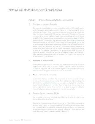 Notas a los Estados Financieros Consolidados
Estados Financieros Consolidados
Nota 2 	 Criterios Contables Aplicados (continuación)
ñ)	 Inversiones en empresas relacionadas
	 Correspondenaaquellasinversionesquerepresentanmásdeun20%departicipación
en la propiedad de la sociedad emisora o en las que se tiene la capacidad de ejercer
influencia significativa. Estas inversiones se valorizan de acuerdo al método del
Valor Patrimonial Proporcional (VPP) o alValor Patrimonial (VP),según corresponda,
considerando los estados financieros de las respectivas sociedades al 31 de diciembre
de 2007 y 2006.Las inversiones en sociedades extranjeras son controladas en dólares
estadounidenses y convertidos por aplicación de los tipos de cambio vigentes al
cierre de diciembre de 2007 y 2006 de la moneda de origen según el país en que
se haya invertido de acuerdo a la metodología establecida en el BoletínTécnico Nº
64 del Colegio de Contadores de Chile A.G.. Estas inversiones en el exterior se
convierten a pesos chilenos al tipo de cambio vigentes del dólar estadounidense
al cierre de cada ejercicio y el diferencial con la variación del poder adquisitivo se
registra en la cuenta patrimonial de“ajuste acumulado por diferencia de conversión”;
saldo que se reconocerá en resultados en el mismo ejercicio en que se disponga de
la inversión total o parcialmente.
o)	 Inversiones en otras sociedades
	 En este rubro se presentan las inversiones que representan menos de un 20% de
participación, y en las cuales no se ejerce influencia significativa, las que se valorizan
al costo de adquisición más revalorizaciones legales. Los dividendos recibidos de
estas sociedades se registran en resultados cuando se perciben.
p) 	 Menor y mayor valor de inversiones
	 La Sociedad matriz y sus filiales han reconocido el menor (mayor) valor en
la adquisición de acciones de sociedades filiales y coligadas, determinado por la
diferencia entre el costo de la inversión y el valor patrimonial proporcional calculado
al momento de efectuarse la inversión. Su amortización se reconoce acorde al
tiempo esperado de retorno de la inversión en un plazo no superior a 20 años
desde la fecha de su adquisición o cuando la inversión es enajenada.
q)	 Impuesto a la renta e impuestos diferidos
	 Las sociedades determinan sus obligaciones tributarias de acuerdo a las normas
contenidas en la Ley de la Renta.
	 De acuerdo a lo establecido en el BoletínTécnico Nº 60 y boletines complementarios
emitidos por el Colegio de Contadores de Chile A.G., la sociedad matriz y sus filiales
han contabilizado los efectos de los impuestos diferidos originados por diferencias
temporarias, beneficios tributarios por pérdidas tributarias y otros eventos que
crean diferencias entre el resultado contable y el tributario.
 