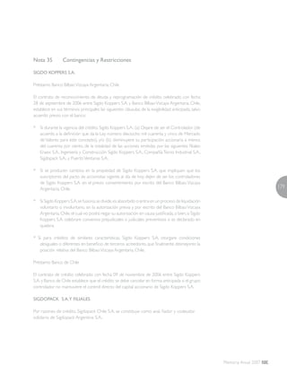 179
Memoria Anual 2007
Nota 35	 Contingencias y Restricciones
SIGDO KOPPERS S.A.
Préstamo Banco BilbaoVizcaya Argentaria, Chile
El contrato de reconocimiento de deuda y reprogramación de crédito celebrado con fecha
28 de septiembre de 2006 entre Sigdo Koppers S.A. y Banco BilbaoVizcaya Argentaria, Chile,
establece en sus términos principales las siguientes cláusulas de la exigibilidad anticipada, salvo
acuerdo previo con el banco:
* 	 Si durante la vigencia del crédito, Sigdo Koppers S.A.: (a) Dejare de ser el Controlador (de
acuerdo a la definición que da la Ley número dieciocho mil cuarenta y cinco de Mercado
de Valores para este concepto), y/o (b) disminuyere su participación accionaria a menos
del cuarenta por ciento, de la totalidad de las acciones emitidas por las siguientes filiales:
Enaex S.A., Ingeniería y Construcción Sigdo Koppers S.A., CompañíaTecno Industrial S.A.,
Sigdopack S.A., y PuertoVentanas S.A..
* 	 Si se producen cambios en la propiedad de Sigdo Koppers S.A. que impliquen que los
suscriptores del pacto de accionistas vigente al día de hoy, dejen de ser los controladores
de Sigdo Koppers S.A. sin el previo consentimiento por escrito del Banco Bilbao Vizcaya
Argentaria, Chile.
* 	 Si Sigdo Koppers S.A.se fusiona,se divide,es absorbido o entra en un proceso de liquidación
voluntario o involuntario, sin la autorización previa y por escrito del Banco BilbaoVizcaya
Argentaria,Chile,el cual no podrá negar su autorización sin causa justificada,o bien,si Sigdo
Koppers S.A. celebrare convenios prejudiciales o judiciales preventivos o es declarado en
quiebra.
* Si para créditos de similares características, Sigdo Koppers S.A. otorgare condiciones
desiguales o diferentes en beneficio de terceros acreedores,que finalmente desmejoren la
posición relativa del Banco BilbaoVizcaya Argentaria, Chile.
Préstamo Banco de Chile
El contrato de crédito celebrado con fecha 09 de noviembre de 2006 entre Sigdo Koppers
S.A.y Banco de Chile establece que el crédito se debe cancelar en forma anticipada si el grupo
controlador no mantuviere el control directo del capital accionario de Sigdo Koppers S.A.
SIGDOPACK S.A.Y FILIALES
Por razones de crédito, Sigdopack Chile S.A. se constituye como aval, fiador y codeudor
solidario de Sigdopack Argentina S.A..
 