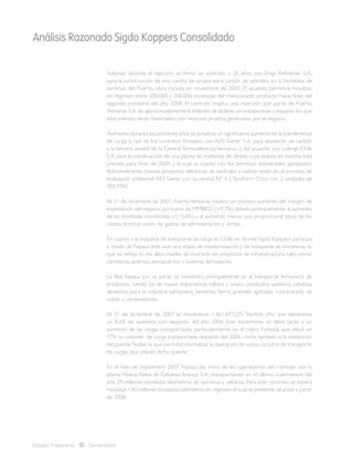 Análisis Razonado Sigdo Koppers Consolidado
Estados Financieros Consolidados
Además, durante el ejercicio se firmó un contrato a 20 años con Enap Refinerías S.A.,
para la construcción de una cancha de acopio para carbón de petróleo en 6 hectáreas de
terrenos del Puerto, obra iniciada en noviembre de 2007. El acuerdo permitirá movilizar,
en régimen, entre 200.000 y 300.000 toneladas del mencionado producto hacia fines del
segundo trimestre del año 2008. El contrato implica una inversión por parte de Puerto
Ventanas S.A.de aproximadamente 6 millones de dólares en instalaciones y equipos,los que
está previsto serán financiados con recursos propios generados por el negocio.
Asimismo,durante los próximos años se proyecta un significativo aumento en la transferencia
de carga, a raíz de los contratos firmados con AES Gener S.A. para abastecer de carbón
a la tercera unidad de la Central Termoeléctrica Ventanas, y del acuerdo con Lafarge Chile
S.A. para la construcción de una planta de molienda de clínker, cuya puesta en marcha está
prevista para fines de 2009, y la cual ya cuanta con los permisos ambientales aprobados.
Adicionalmente nuevos proyectos eléctricos de centrales a carbón están en el proceso de
evaluación ambiental:AES Gener, con su unidad N° 4, y Southern Cross con 2 unidades de
350 MW.
Al 31 de diciembre de 2007, PuertoVentanas mostró un positivo aumento del margen de
explotación del negocio portuario de MM$832 (+9,7%) debido principalmente al aumento
de las toneladas transferidas (+13,6%), y al aumento menos que proporcional tanto de los
costos directos como de gastos de administración y ventas.
En cuanto a la industria de transporte de carga en Chile, en donde Sigdo Koppers participa
a través de Fepasa, éste vive una etapa de modernización y de búsqueda de eficiencias, lo
que se refleja en los altos niveles de inversión en proyectos de infraestructura, tales como:
carreteras, puertos, aeropuertos y sistemas ferroviarios.
La filial Fepasa, por su parte, se concentra principalmente en el transporte ferroviario de
productos, siendo los de mayor importancia rollizos y trozos, productos químicos, celulosa,
alimentos para la industria salmonera, cemento, fierro, graneles agrícolas, concentrado de
cobre y contenedores.
Al 31 de diciembre de 2007 se movilizaron 1.461.697.235 Ton/Km, cifra que representa
un 8,6% de aumento con respecto del año 2006. Este incremento se debe tanto a un
aumento de las cargas transportadas, particularmente en el rubro Forestal, que elevó un
17% su volumen de carga transportada respecto del 2006, como también a la restitución
del puente Ñuble, lo que permitió normalizar la operación de varios circuitos de transporte
de cargas que utilizan dicho puente.
En el mes de septiembre 2007, Fepasa dio inicio de las operaciones del contrato con la
planta Nueva Aldea de Celulosa Arauco S.A., transportando en el último cuatrimestre del
año 29 millones toneladas kilómetros de químicos y celulosa. Para este contrato, se espera
movilizar 140 millones toneladas kilómetros en régimen,el cual se pretende alcanzar a partir
de 2008.
 