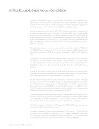 Análisis Razonado Sigdo Koppers Consolidado
Estados Financieros Consolidados
Tomando en consideración tanto las importaciones de productos como las ventas de los
actores locales se puede estimar que durante el 2007 el mercado de línea blanca en Chile,
en términos de unidades,creció un 7,0% en lavadoras,no presento crecimiento el segmento
de refrigeradores y sufrió una disminución de 5,0% el mercado de cocinas.
Durante el segundo semestre del año 2007, CTI introdujo importantes renovaciones de
productos con sus marcas Fensa y Mademsa, y en Octubre 2007 renovó toda la imagen
corporativa de Fensa.Toda esto ha contribuido a mejorar los niveles de competitividad de
los productos en el mercado local y explica,en parte,el incremento de las ventas observado
en el último trimestre, el cual alcanzó a un 2,5% respecto del mismo trimestre del año
2006. Esto representa un punto de inflexión en relación al comportamiento observado en
trimestres anteriores.
Por su parte,las ventas en el mercado local de su filial Somela S.A.aumentan de MM$21.164
a MM$23.587,lo que representa un 11,4% de crecimiento respecto de 2006.Así,los ingresos
de Somela representan el 18,5% de los ingresos consolidados totales de CTI durante el
2007.
El mercado local de línea blanca y electrodomésticos sigue siendo cada día más competitivo,
con presencia de los principales actores globales y marcas internacionales, que cuentan
con plantas productoras propias y proveeduría de terceros en distintas regiones y países,
destacándose, últimamente, la importación de productos fabricados en China, Indonesia y
Tailandia.
 
El canal de distribución continúa con su tendencia a la concentración, producto de la
importancia y crecimiento geográfico de las grandes tiendas, cadenas y formatos Home,
como de las adquisiciones y fusiones observadas en los últimos años.
Por otro lado, las exportaciones de CTI a diciembre 2007 alcanzan los US$59,5 millones lo
que representa un crecimiento de 28,1% respecto del año 2006.Destacan las exportaciones
de refrigeradores, los cuales alcanzan los US$32,9 millones (+19,2% respecto del año
anterior), las lavadoras con US$13,1 millones (+21,2%) y cocinas con US$8,0 millones
(+34,5%). Los principales destinos de las exportaciones continúan siendoVenezuela con un
32,5% del total exportado y Argentina que representa el 26,2%.
Las exportaciones de Somela a su vez crecen un 6,1%,pasando de MM$ 5.266 a MM$5.585,
en comparación con el año 2006.Este crecimiento se explica por los esfuerzos permanentes
de la empresa en desarrollar nuevos mercados y clientes para sus productos de fabricación.
Los principales destinos de las exportaciones fueron Perú, Colombia y Argentina.
Con todo, los ingresos consolidados de CTI alcanzan los MM$127.807 lo que representa un
crecimiento de 4,9% respecto del año anterior.
En relación al Resultado Operacional consolidado de CTI, este alcanza los MM$17.614 lo
que implica una leve disminución de MM$30 (-0,2%). Lo anterior fuertemente influenciado
por un una leve disminución del margen de explotación de MM$212, lo que parcialmente
se contrarresta con menores gastos de administración y ventas por MM$183.
 