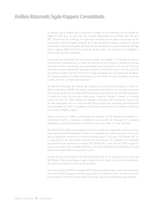 Análisis Razonado Sigdo Koppers Consolidado
Estados Financieros Consolidados
El aumento de la utilidad de la compañía se origina en el incremento de la actividad de
filiales de SKC pero en particular por el buen desempeño de las filiales SKC Rental y
SKC Maquinarias. Sin embargo, se registraron aumentos en los plazos de entrega de los
proveedores internacionales, producto de la alta demanda de países asiáticos, lo que ha
mantenido a nuestros principales proveedores con problemas en la oportunidad de entrega.
Esto en algunas filiales limitó el incremento de las ventas y en general nos ha obligado a
incrementar nuestros inventarios.
Las fuentes de crecimiento de esta industria están muy ligadas a la inversión en activos
productivos e infraestructura en todos los sectores de la economía y también al nivel de
actividad minera e industrial, las que se presentan muy auspiciosas en el caso de Chile y el
resto de los países donde SKC participa (Argentina y Perú).Tal como en el caso de ICSK,
las positivas proyecciones de inversión en el país entregadas por la Corporación de Bienes
de Capital, respaldan las sólidas perspectivas de crecimiento de esta compañía a través de
la venta, servicio y arriendo de maquinaria.
En relación al mercado de arriendo de maquinaria, en el cual SKC participa en Chile y en
Perú a través de su filial SKC Rental S.A.,este debería desarrollarse con aún mayor fuerza,en
línea con las tendencias mundiales. SKC Rental S.A. provee servicios de arriendo de equipos
y maquinarias para los sectores construcción, industrial, forestal y minería. La empresa
cuenta con más de 1.300 unidades de equipos industriales y de movimiento de tierra de
las más prestigiadas marcas a nivel mundial. Estos equipos son renovados periódicamente
para mantener una flota en excelentes condiciones, que permita a los clientes contar con
un servicio confiable y seguro.
Desde sus inicios, en 1998, la participación de mercado de SKC Rental ha presentado un
crecimiento fuerte y sostenido, consolidando una posición de liderazgo en la industria,
ampliando su gama de productos y abriendo nuevas sucursales a lo largo de Chile.
SKC Rental SAC (Perú) El mercado peruano de arriendo de maquinaria continua con alto
potencial de crecimiento, debido al dinámico y sostenido incremento de la inversión en ese
país, en especial los sectores de minería e infraestructura. Es así como SKC Rental SAC en
su segundo año de operaciones terminó con una flota de 135 unidades, con resultados
que superaron las proyecciones iniciales. SKC Rental SAC a fines del año 2007 inauguró 2
nuevas sucursales en las ciudades de Cuzco y Chiclayo aumentando su presencia en el país
(Antes tenía solamente una sucursal en Lima).
A pesar de que la contribución de SKC Rental Perú aun no se compara con el aporte de
SKC Rental Chile, la estrategia es seguir creciendo en la región a partir de la introducción
de nuevas sucursales, tal como se hizo en Chile.
Así mismo,a fines de 2007 se inauguró SKC Maquinarias Perú,la que inició la representación
de la marcaVOLVO para la venta de maquinaria. En los próximos años se espera continuar
la consolidación de Perú y se encuentra en estudio seguir expandiéndose regionalmente.
 