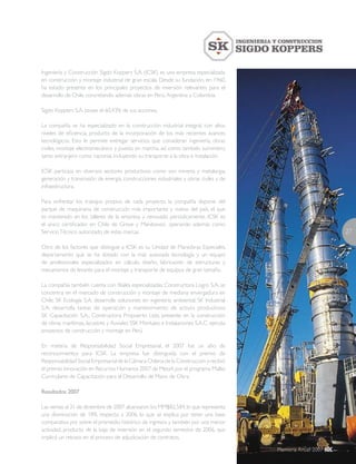 27
Memoria Anual 2007
Ingeniería y Construcción Sigdo Koppers S.A. (ICSK) es una empresa especializada
en construcción y montaje industrial de gran escala. Desde su fundación, en 1960,
ha estado presente en los principales proyectos de inversión relevantes para el
desarrollo de Chile, concretando además obras en Perú,Argentina y Colombia.
Sigdo Koppers S.A. posee el 60,43% de sus acciones.
La compañía se ha especializado en la construcción industrial integral, con altos
niveles de eficiencia, producto de la incorporación de los más recientes avances
tecnológicos. Esto le permite entregar servicios que consideran ingeniería, obras
civiles, montaje electromecánico y puesta en marcha, así como también suministro,
tanto extranjero como nacional, incluyendo su transporte a la obra e instalación.
ICSK participa en diversos sectores productivos como son minería y metalurgia,
generación y transmisión de energía, construcciones industriales y obras civiles y de
infraestructura.
Para enfrentar los trabajos propios de cada proyecto, la compañía dispone del
parque de maquinaria de construcción más importante y nuevo del país, el que
es mantenido en los talleres de la empresa y renovado periódicamente. ICSK es
el único certificador en Chile de Grove y Manitowoc, operando además como
ServicioTécnico autorizado de estas marcas.
Otro de los factores que distingue a ICSK es su Unidad de Maniobras Especiales,
departamento que se ha dotado con la más avanzada tecnología y un equipo
de profesionales especializados en cálculo, diseño, fabricación de estructuras y
mecanismos de levante para el montaje y transporte de equipos de gran tamaño.
La compañía también cuenta con filiales especializadas: Constructora Logro S.A. se
concentra en el mercado de construcción y montaje de mediana envergadura en
Chile; SK Ecología S.A. desarrolla soluciones en ingeniería ambiental; SK Industrial
S.A. desarrolla tareas de operación y mantenimiento de activos productivos;
SK Capacitación S.A.; Constructora Propuerto Ltda. presente en la construcción
de obras marítimas, lacustres y fluviales; SSK Montajes e Instalaciones S.A.C. ejecuta
proyectos de construcción y montaje en Perú.
En materia de Responsabilidad Social Empresarial, el 2007 fue un año de
reconocimientos para ICSK. La empresa fue distinguida con el premio de
Responsabilidad Social Empresarial de la Cámara Chilena de la Construcción y recibió
el premio Innovación en Recursos Humanos 2007 de Meta4,por el programa Mallas
Curriculares de Capacitación para el Desarrollo de Mano de Obra.
Resultados 2007
Las ventas al 31 de diciembre de 2007 alcanzaron los MM$82.584,lo que representa
una disminución de 18% respecto a 2006, lo que se explica por tener una base
comparativa por sobre el promedio histórico de ingresos y también por una menor
actividad, producto de la baja de inversión en el segundo semestre de 2006, que
implicó un retraso en el proceso de adjudicación de contratos.
 