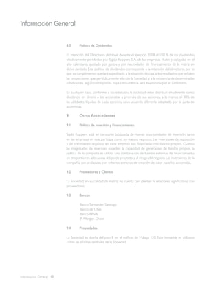Información General
Información General
8.3	 Política de Dividendos
Es intención del Directorio distribuir durante el ejercicio 2008 el 100 % de los dividendos
efectivamente percibidos por Sigdo Koppers S.A. de las empresas filiales y coligadas en el
año calendario, ajustado por gastos y por necesidades de financiamiento de la matriz en
dicho período. Esta política de dividendos corresponde a la intención del directorio, por lo
que su cumplimiento quedará supeditado a la situación de caja, a los resultados que señalen
las proyecciones que periódicamente efectúe la Sociedad, y a la existencia de determinadas
condiciones, según corresponda, cuya concurrencia será examinada por el Directorio.
En cualquier caso, conforme a los estatutos, la sociedad debe distribuir anualmente como
dividendo en dinero a los accionistas a prorrata de sus acciones, a lo menos el 30% de
las utilidades líquidas de cada ejercicio, salvo acuerdo diferente adoptado por la junta de
accionistas.
9	 Otros Antecedentes
9.1	 Política de Inversión y Financiamiento
Sigdo Koppers está en constante búsqueda de nuevas oportunidades de inversión, tanto
en las empresas en que participa como en nuevos negocios. Las inversiones de reposición
y de crecimiento orgánico en cada empresa son financiadas con fondos propios. Cuando
las magnitudes de inversión exceden la capacidad de generación de fondos propios, la
política de la compañía es utilizar una combinación de fuentes externas de financiamiento
en proporciones adecuadas al tipo de proyecto y al riesgo del negocio. Las inversiones de la
compañía son analizadas con criterios estrictos de creación de valor para los accionistas.
9.2	 Proveedores y Clientes
La Sociedad, en su calidad de matriz, no cuenta con clientes ni relaciones significativas con
proveedores.
9.3	 Bancos
Banco Santander Santiago
Banco de Chile
Banco BBVA
JP Morgan Chase
9.4	 Propiedades
La Sociedad es dueña del piso 8 en el edificio de Málaga 120. Este inmueble es utilizado
como las oficinas centrales de la Sociedad.
 