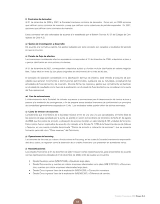Estados Financieros 2008 Enaex S.A.
53
t) Contratos de derivados:
Al 31 de diciembre de 2008 y 2007, la Sociedad mantiene contratos de derivados. Estos son; en 2008 opciones
que califican como contratos de inversión y swap que califican como coberturas de partidas esperadas. En 2007,
opciones que califican como contratos de inversión.
Estos contratos han sido valorizados de acuerdo a lo establecido por el Boletín Técnico N. 57 del Colegio de Con-
tadores de Chile A.G.
u) Gastos de investigación y desarrollo:
De acuerdo a la normativa vigente, los gastos realizados por este concepto son cargados a resultados del período
en que se incurren.
v) Estado de flujo de efectivo:
Las inversiones consideradas efectivo equivalente corresponden al 31 de diciembre de 2008, a depósitos a plazo y
a pactos clasificados en otros activos circulantes.
Al 31 de diciembre de 2007, corresponden a depósitos a plazo y a fondos mutuos clasificados en valores negocia-
bles. Todos ellos en renta fija con plazos originales de vencimiento de no más de 90 días.
El concepto de operación considerado en la clasificación del flujo de efectivo, está referido al conjunto de acti-
vidades que generan incrementos y disminuciones patrimoniales, cualquiera sea su naturaleza, exceptuando las
actividades de financiamiento y de inversión. De esta forma, los ingresos y gastos que normalmente se clasifican
en el estado de resultados como fuera de la explotación, en el estado de flujo de efectivo se consideran como parte
del flujo operacional.
w) Uso de estimaciones:
La Administración de la Sociedad ha utilizado supuestos y estimaciones para la determinación de ciertos activos y
pasivos y la revelación de contingencias, a fin de preparar estos estados financieros de conformidad con principios
de contabilidad generalmente aceptados en Chile. Los resultados reales podrían diferir de dichos estimados.
x) Costo de emisión de acciones:
Considerando que el Directorio de la Sociedad resolvió emitir de una vez y no por parcialidades, el monto total de
las acciones de pago aprobado por la Junta, se acordó en sesión extraordinaria de Directorio de fecha 31 de agosto
de 2006, que los costos de emisión y colocación de acciones tendrán un valor total de 3.107 unidades de fomento.
Estos costos fueron registrados de acuerdo a lo indicado en la Circular N. 1736 de la Superintendencia de Valores
y Seguros, en una cuenta contable denominada “Costos de emisión y colocación de acciones”, que se presenta
formando parte del rubro “Otras reservas” del Patrimonio.
y) Operaciones de factoring:
Las cesiones de facturas por cobrar a Instituciones de Factoring, en las cuales la Sociedad mantiene la responsabili-
dad de su cobro, se registran como la obtención de un crédito financiero y se presentan en acreedores varios.
z) Reclasificaciones:
Los estados financieros al 31 de diciembre de 2007 incluyen ciertas reclasificaciones, para presentarlos de acuerdo
con las clasificaciones utilizadas al 31 de diciembre de 2008, entre las cuales se encuentra:
• 	 	Desde Deudores varios (M$ 257.048), a Deudores largo plazo.
•	 	Desde Documentos y cuentas por cobrar empresas relacionadas corto plazo (M$ 3.707.551), a Documen-
tos y cuentas por cobrar empresas relacionadas largo plazo.
•	 	Desde Otros ingresos fuera de la explotación (M$ 54.393), a Corrección monetaria.
•	 	Desde Otros ingresos fuera de la explotación (M$ 900.397), a Diferencia de cambio.
 