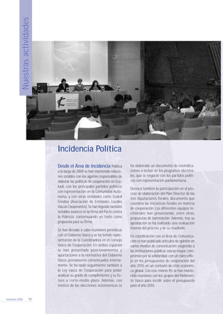 Nuestrasactividades
memoria 2009 10
Desde el Área de Incidencia Política
a lo largo de 2009 se han mantenido relacio-
nes estables con los agentes responsables de
elaborar las políticas de cooperación en Eus-
kadi, con los principales partidos políticos
con representación en la Comunidad Autó-
noma, y con otras entidades como Euskal
Fondoa (Asociación de Entidades Locales
Vascas Cooperantes). Se han logrado también
notables avances en la firma del Pacto contra
la Pobreza, consensuando un texto como
propuesta para su firma.
Se han llevado a cabo reuniones periódicas
con el Gobierno Vasco y se ha tenido repre-
sentación de la Coordinadora en el Consejo
Vasco de Cooperación. En ambos espacios
se han presentado posicionamientos y
aportaciones a la normativa del Gobierno
Vasco, previamente consensuados interna-
mente. Se ha dado seguimiento también a
la Ley vasca de Cooperación para poder
analizar su grado de cumplimiento y su fu-
turo a corto-medio plazo. Además, con
motivo de las elecciones autonómicas se
ha elaborado un documento de reivindica-
ciones a incluir en los programas electora-
les, que se negoció con los partidos políti-
cos con representación parlamentaria.
Destaca también la participación en el pro-
ceso de elaboración del Plan Director de las
tres diputaciones forales, documento que
coordina las iniciativas forales en materia
de cooperación. Los diferentes equipos te-
rritoriales han presentando, entre otras,
propuestas de baremación. Además, tras su
aprobación se ha realizado una evaluación
interna del proceso y de su resultado.
En coordinación con el Área de Comunica-
ción se han publicado artículos de opinión en
varios medios de comunicación exigiendo a
las instituciones públicas vascas mayor com-
promiso por la solidaridad, con un claro refle-
jo en los presupuestos de cooperación del
año 2010, en un contexto de crisis económi-
ca global. Con este mismo fin se han mante-
nido reuniones con los grupos del Parlamen-
to Vasco para incidir sobre el presupuesto
para el año 2010.
Incidencia Política
210 x 297 coordinadora memoria 17/9/10 10:11 Página 10
 