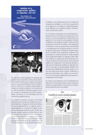 memoria 200911
En Bizkaia, se ha tenido presencia en el Consejo de
Cooperación de Bilbao y se ha hecho seguimiento
de su agenda. En este espacio se realizó la propues-
ta de adhesión a la campaña de Boicot, Desinver-
siones y Sanciones a Israel.
En el territorio de Gipuzkoa se ha mantenido la re-
presentación en el Consejo de Cooperación de Do-
nostia y se ha hecho igualmente seguimiento a su
agenda. En esta instancia se ha propuesto también
la adhesión a la campaña de Boicot, Desinversiones
y Sanciones a Israel. Por otro lado, se ha organizado
en Arrasate el curso de Instrumentos, herramientas
y estrategias para la incidencia política, con el fin
de aportar claves para el trabajo de incidencia polí-
tica en el ámbito de la cooperación. Además, se ha
presentado en rueda de prensa el estudio Análisis
de la cooperación pública en Gipuzkoa 2005-2007;
una mirada a la cooperación descentralizada. Este
estudio analiza las características de las políticas
públicas de cooperación internacional llevadas a
cabo por las instituciones públicas de Gipuzkoa du-
rante ese periodo. Se ha participado también en la
Semana de la Solidaridad de Zarautz, donde se rea-
lizó una charla sobre dicho estudio. Finalmente, y
para dar continuidad a este análisis, en este ejerci-
cio se ha comenzado la elaboración del estudio co-
rrespondiente al año 2008.
En cuanto a las relaciones con la Coordinadora de
ONG para el Desarrollo-España, desde Incidencia
Política se ha participado en el Grupo de Coordina-
doras Autonómicas de esa entidad.
Por otro lado, se han aprobado seis capítulos que
forman hasta el momento el Documento Marco
de Incidencia Política que recoge los principios
básicos y los posicionamientos de la Coordina-
dora en diferentes cuestiones relacionadas al
trabajo de incidencia política. Este documento
ha sido presentado en distintos espacios como
los consejos de cooperación de Vitoria-Gasteiz,
Bilbao y Donostia, y se ha difundido entre las
instituciones públicas vascas.
En el ámbito territorial, en Araba se ha tenido
presencia en el Consejo de Cooperación de Vi-
toria-Gasteiz y el Equipo de Incidencia Política
ha hecho seguimiento de su agenda, partici-
pando además, en el grupo de trabajo ad hoc
que ha funcionado durante el año. Se han ela-
borado también aportes al Plan Director del
Ayuntamiento de Vitoria-Gasteiz. En el Ayun-
tamiento de Legutiano se organizó una charla
formativa para concejales y concejalas sobre
presupuestos municipales de cooperación y el
0,7% destinado a la Ayuda Oficial al Desarrollo.
210 x 297 coordinadora memoria 17/9/10 10:11 Página 11
 