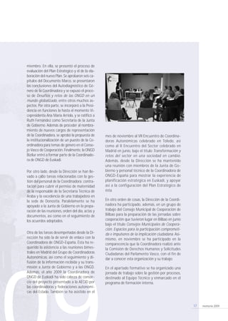 memoria 200917
miembro. En ella, se presentó el proceso de
evaluación del Plan Estratégico y el de la ela-
boración del nuevo Plan. Se aprobaron seis ca-
pítulos del Documento Marco, se presentaron
las conclusiones del Autodiagnóstico de Gé-
nero de la Coordinadora y se expuso el proce-
so de Desafíos y retos de las ONGD en un
mundo globalizado, entre otros muchos as-
pectos. Por otra parte, se incorporó a la Presi-
dencia en funciones la hasta el momento Vi-
cepresidenta Ana María Arriola, y se ratificó a
Ruth Fernández como Secretaria de la Junta
de Gobierno. Además de proceder al nombra-
miento de nuevos cargos de representación
de la Coordinadora, se aprobó la propuesta de
la institucionalización de un puesto de la Co-
ordinadora para temas de género en el Conse-
jo Vasco de Cooperación. Finalmente, la ONGD
Bizilur entró a formar parte de la Coordinado-
ra de ONGD de Euskadi.
Por otro lado, desde la Dirección se han lle-
vado a cabo tareas relacionadas con la ges-
tión del personal de la Coordinadora: contra-
tación para cubrir el permiso de maternidad
de la responsable de la Secretaría Técnica de
Araba y la excedencia de una trabajadora en
la sede de Donostia. Paralelamente se ha
apoyado a la Junta de Gobierno en la prepa-
ración de las reuniones, orden del día, actas y
documentos, así como en el seguimiento de
los acuerdos adoptados.
Otra de las tareas desempeñadas desde la Di-
rección ha sido la de servir de enlace con la
Coordinadora de ONGD-España. Ésta ha re-
querido la asistencia a las reuniones bimes-
trales en Madrid del Grupo de Coordinadoras
Autonómicas, así como el seguimiento y di-
fusión de la información recibida y su trans-
misión a Junta de Gobierno y a las ONGD.
Además, el año 2009 la Coordinadora de
ONGD de Euskadi ha sido cabeza de consor-
cio del proyecto presentado a la AECID por
las coordinadoras y federaciones autonómi-
cas del Estado. También se ha asistido en el
mes de noviembre al VII Encuentro de Coordina-
doras Autonómicas celebrado en Toledo, así
como al II Encuentro del Sector celebrado en
Madrid en junio, bajo el título Transformación y
retos del sector en una sociedad en cambio.
Además, desde la Dirección se ha mantenido
una reunión con miembros de la Junta de Go-
bierno y personal técnico de la Coordinadora de
ONGD-España para mostrar la experiencia de
planificación estratégica en Euskadi, y apoyar
así a la configuración del Plan Estratégico de
ésta.
En otro orden de cosas, la Dirección de la Coordi-
nadora ha participado, además, en un grupo de
trabajo del Consejo Municipal de Cooperación de
Bilbao para la preparación de las jornadas sobre
cooperación que tuvieron lugar en Bilbao en junio
bajo el título Consejos Municipales de Coopera-
ción. Espacios para la participación comprometi-
da e impulsores de la implicación ciudadana. Asi-
mismo, en noviembre se ha participado en la
comparecencia que la Coordinadora realizó ante
la Comisión de Derechos Humanos y Solicitudes
Ciudadanas del Parlamento Vasco, con el fin de
dar a conocer esta organización y su trabajo.
En el apartado formativo se ha organizado una
jornada de trabajo sobre la gestión por procesos,
destinado al Equipo Técnico y enmarcado en el
programa de formación interna.
210 x 297 coordinadora memoria 17/9/10 10:12 Página 17
 
