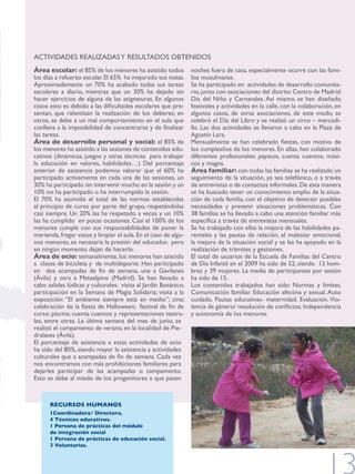 ACTIvIdAdES rEAlIzAdAS y rESUlTAdOS ObTENIdOS
Área escolar: el 85% de los menores ha asistido todos           noches fuera de casa, especialmente ocurre con las fami-
los días a refuerzo escolar. El 65% ha mejorado sus notas.      lias musulmanas.
Aproximadamente un 70% ha acabado todas sus tareas              Se ha participado en actividades de desarrollo comunita-
escolares a diario, mientras que un 30% ha dejado sin           rio, junto con asociaciones del distrito Centro de Madrid:
hacer ejercicios de alguna de las asignaturas. En algunos       Día del Niño y Carnavales. Así mismo, se han diseñado
casos esto es debido a las dificultades escolares que pre-      festivales y actividades en la calle, con la colaboración, en
sentan, que ralentizan la realización de los deberes; en        algunos casos, de otras asociaciones, de este modo, se
otros, se debe a un mal comportamiento en el aula que           celebró el Día del Libro y se realizó un circo – mercadi-
conlleva a la imposibilidad de concentrarse y de finalizar      llo. las dos actividades se llevaron a cabo en la Plaza de
las tareas.                                                     Agustín Lara.
Área de desarrollo personal y social: el 85% de                 Mensualmente se han celebrado fiestas, con motivo de
los menores ha asistido a las sesiones de contenidos edu-       los cumpleaños de los menores. En ellas, han colaborado
cativos (dinámicas, juegos y otras técnicas para trabajar       diferentes profesionales: payasos, cuenta cuentos, músi-
la educación en valores, habilidades…) del porcentaje           cos y magos.
anterior de asistencia podemos valorar que el 60% ha            Área familiar: con todas las familias se ha realizado un
participado activamente en cada una de las sesiones, un         seguimiento de la situación, ya sea telefónico, o a través
30% ha participado sin intervenir mucho en la sesión y un       de entrevistas o de contactos informales. de esta manera
10% no ha participado o ha interrumpido la sesión.              se ha buscado tener un conocimiento amplio de la situa-
El 70% ha asumido el total de las normas establecidas           ción de cada familia, con el objetivo de detectar posibles
al principio de curso por parte del grupo, respetándolas        necesidades y prevenir situaciones problemáticas. Con
casi siempre. Un 20% las ha respetado a veces y un 10%          38 familias se ha llevado a cabo una atención familiar más
las ha cumplido en pocas ocasiones. Casi el 100% de los         específica a través de entrevistas mensuales.
menores cumple con sus responsabilidades de poner la            Se ha trabajado con ellas la mejora de las habilidades pa-
merienda, fregar vasos y limpiar el aula. En el caso de algu-   rentales y las pautas de relación, el malestar emocional,
nos menores, es necesaria la presión del educador, pero         la mejora de la situación social y se las ha apoyado en la
en ningún momento dejan de hacerlo.                             realización de trámites y gestiones.
Área de ocio: semanalmente, los menores han asistido            El total de usuarios de la Escuela de familias del Centro
a clases de bicicleta y de multideporte. Han participado        de Día Infantil en el 2009 ha sido de 52, siendo 13 hom-
en dos acampadas de fin de semana, una a Gavilanes              bres y 39 mujeres. la media de participantes por sesión
(ávila) y otra a Mataelpino (Madrid). Se han llevado a          ha sido de 15.
cabo salidas lúdicas y culturales: visita al Jardín botánico;   Los contenidos trabajados han sido: Normas y límites.
participación en la Semana de Magia Solidaria; visita a la      Comunicación familiar. Educación afectiva y sexual. Auto
exposición: “El ambiente siempre está en medio”; cine;          cuidado. Pautas educativas- maternidad. Evaluación. vio-
celebración de la fiesta de Halloween; festival de fin de       lencia de género/ resolución de conflictos. Independencia
curso; piscina; cuenta cuentos y representaciones teatra-       y autonomía de los menores.
les, entre otras. la última semana del mes de junio, se
realizó el campamento de verano, en la localidad de Pie-
dralaves (ávila).
El porcentaje de asistencia a estas actividades de ocio
ha sido del 80%, siendo mayor la asistencia a actividades
culturales que a acampadas de fin de semana. Cada vez
nos encontramos con más prohibiciones familiares para
dejarles participar de las acampadas o campamento.
Esto se debe al miedo de los progenitores a que pasen



      RECURSOS HUMANOS
      1Coordinadora/ Directora.
      4 Técnicos educativos.
      1 Persona de prácticas del módulo
      de integración social
      1 Persona de prácticas de educación social.
      3 Voluntarias.
 