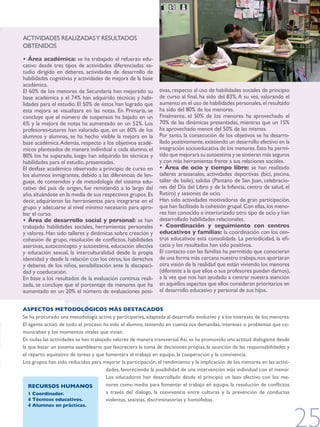 ACTIvIdAdES rEAlIzAdAS y rESUlTAdOS
ObTENIdOS

• Área académica: se ha trabajado el refuerzo edu-
cativo desde tres tipos de actividades diferenciadas: es-
tudio dirigido en deberes, actividades de desarrollo de
habilidades cognitivas y actividades de mejora de la base
académica.
El 60% de los menores de Secundaria han mejorado su           tivas, respecto al uso de habilidades sociales de principio
base académica y el 74% han adquirido técnicas y habi-        de curso al final, ha sido del 83%. A su vez, valorando el
lidades para el estudio. El 50% de éstos han logrado que      aumento en el uso de habilidades personales, el resultado
esta mejora se visualizara en las notas. En Primaria, se      ha sido del 80% de los menores.
concluye que el número de suspensos ha bajado en un           Finalmente, el 50% de los menores ha aprovechado el
6% y la mejora de notas ha aumentado en un 52%. Los           70% de las dinámicas presentadas, mientras que un 15%
profesores-tutores han valorado que, en un 60% de los         ha aprovechado menos del 50% de las mismas.
alumnos y alumnas, se ha hecho visible la mejora en la        Por tanto, la consecución de los objetivos se ha desarro-
base académica. Además, respecto a los objetivos acadé-       llado positivamente, existiendo un desarrollo efectivo en la
micos planteados de manera individual a cada alumno, el       integración socioeducativa de los menores. Esto ha permi-
80% los ha superado, luego han adquirido las técnicas y       tido que mejorara su autoestima y se sintieran más seguros
habilidades para el estudio, presentadas.                     y con más herramientas frente a sus relaciones sociales.
El desfase académico observado a principio de curso en        • Área de ocio y tiempo libre: se han realizado
los alumnos inmigrantes, debido a las diferencias de len-     talleres artesanales, actividades deportivas (bici, piscina,
guaje, de contenidos y de metodología del sistema edu-        taller de baile), salidas (Pantano de San juan, celebracio-
cativo del país de origen, fue remitiendo a lo largo del      nes del Día del Libro y de la Infancia, centro de salud, el
año, situándose en la media de sus respectivos grupos. Es     retiro) y sesiones de ocio.
decir, adquirieron las herramientas para integrarse en el     Han sido actividades motivadoras de gran participación,
grupo y adecuarse al nivel mínimo necesario para apro-        que han facilitado la cohesión grupal. Con ellas, los meno-
bar el curso.                                                 res han conocido e interiorizado otro tipo de ocio y han
• Área de desarrollo social y personal: se han                desarrollado habilidades relacionales.
trabajado habilidades sociales, herramientas personales       • Coordinación y seguimiento con centros
y valores. Han sido talleres y dinámicas sobre creación y     educativos y familias: la coordinación con los cen-
cohesión de grupo, resolución de conflictos, habilidades      tros educativos está consolidada. La periodicidad, la efi-
asertivas, autoconcepto y autoestima, educación afectiva      cacia y los resultados han sido positivos.
y educación sexual, la interculturalidad desde la propia      El contacto con las familias ha permitido que conocieran
identidad y desde la relación con los otros, los derechos     de una forma más cercana nuestro trabajo, nos aportaran
y deberes de los niños, sensibilización ante la discapaci-    otra visión de la realidad que están viviendo los menores
dad y coeducación.                                            (diferente a la que ellos o sus profesores puedan darnos),
En base a los resultados de la evaluación continua reali-     a la vez que nos han ayudado a centrar nuestra atención
zada, se concluye que el porcentaje de menores que ha         en aquellos aspectos que ellos consideran prioritarios en
aumentado en un 20% el número de evaluaciones posi-           el desarrollo educativo y personal de sus hijos.


ASPECTOS METODOLÓGICOS MÁS DESTACADOS
Se ha procurado una metodología activa y participativa, adaptada al desarrollo evolutivo y a los intereses de los menores.
El agente activo de todo el proceso ha sido el alumno, teniendo en cuenta sus demandas, intereses o problemas que co-
municaban y los momentos vitales que vivían.
En todas las actividades se han trabajado valores de manera transversal. Así, se ha promovido una actitud dialogante desde
la que basar un sistema asambleario que favoreciera la toma de decisiones propias, la asunción de las responsabilidades y
el reparto equitativo de tareas y que fomentara el trabajo en equipo, la cooperación y la convivencia.
los grupos han sido reducidos para mejorar la participación, el rendimiento y la implicación de los menores en las activi-
                                       dades, favoreciendo la posibilidad de una intervención más individual con el menor.
                                       los educadores han desarrollado desde el principio un lazo afectivo con los me-
   RECURSOS HUMANOS                    nores como medio para fomentar el trabajo en equipo, la resolución de conflictos
   1 Coordinador.                      a través del dialogo, la convivencia entre culturas y la prevención de conductas
   4 Técnicos educativos.              violentas, sexistas, discriminatorias y homófobas.
  4 Alumnos en prácticas.
 