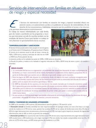 Servicio de intervención con familias en situación
de riesgo y especial necesidad


E              l Servicio de intervención con familias en situación de riesgo y especial necesidad ofrece una
               atención social y un asesoramiento jurídico a la población en situación de vulnerabilidad, a fin de
               dotarles de los conocimientos y habilidades necesarios que les posibiliten el acceso a los recursos
y les permitan desenvolverse autónomamente.
Se trabaja de manera individualizada con cada familia,
pero de manera coordinada con los programas y recur-
sos que intervienen con ella. Se coordina también con las
entidades del distrito Centro para facilitar un trabajo en
red y favorecer el aprovechamiento de los recursos.

TEMPORALIZACIÓN Y UBICACIÓN
El Servicio ha funcionado todo el año, excepto el mes de agosto,
en el Centro de la C/ Embajadores, 37 posterior, local, 3. Madrid.
El horario de la atención social ha sido de lunes a viernes de
9:00 a 12:00 horas y martes y miércoles de cada mes de 16:00
a 19:00 horas. Previa petición de cita.
La atención jurídica se ha realizado los jueves de 10:00 a 14:00 horas sin cita previa.
La Escuela de padres y madres se ha realizado el segundo miércoles de 19:00 a 20:30 horas, de enero a junio y de octubre a
diciembre.

   IDEAS CLAVE
   • La continuidad del Servicio, su organización y la estabilidad del equipo, han favorecido el mayor acercamiento de
     las familias y un mejor conocimiento de las mismas, facilitando el cumplimiento de los objetivos propuestos. Por su
     parte, las familias saben que cuentan con un referente al que acudir siempre que lo necesiten.
   • Entre los logros de 2009, cabe destacar la comunicación fluida y la relación de mayor confianza, conseguida sobre
     todo con las familias usuarias del Centro de Día Infantil, que ha permitido la continuidad de la Escuela de madres y
     padres, como un espacio de encuentro, aprendizaje y relación.
   • En 2009 las demandas de los usuarios y la intervención han estado marcadas por la situación económica actual.
     Por lo general las personas atendidas tenían grandes dificultades económicas debido a situaciones de desempleo, y
     dificultades para la cobertura de necesidades básicas. De esta manera, la intervención realizada ha estado enfocada
     a la búsqueda de satisfacción de dichas necesidades de primer orden, para poder a continuación acceder a las de
     índole menos básica
   • En este sentido, en 2010, se prevé seguir atendiendo la demanda de recursos para afrontar las situaciones de mayor
     precariedad, ofreciendo los tiempos de atención y escucha necesarios.

PERFIL Y NÚMERO DE USUARIOS ATENDIDOS
En 2009, se ha atendido a 349 usuarios. 222 demandaron atención jurídica y 170 atención social.
• Atención social: las familias atendidas han sido mayoritariamente de tipología nuclear, con uno o dos hijos a su cargo,
siendo las madres, en el 73% de los casos, quienes han acudido. El 67% de los cabeza de familia tiene entre 26 y 45 años, el
62% de origen latinoamericano (ecuatorianos y dominicanos) y el 15% marroquí, la gran mayoría en situación de regularidad
administrativa, sólo el 18% no tenía un permiso de residencia.
• Atención jurídica: los usuarios han sido hombres en el 54% de los casos, mayoritariamente de origen latinoamericano
(23% ecuatorianos y 20% bolivianos), y de origen marroquí (17%). Las edades han estado comprendidas entre los 26 y 45
años en el 57% de los casos, y el 69% tenían permiso de residencia o un DNI.
 