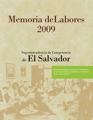 Memoria deLabores
      2009

   Superintendencia de Competencia

   de   El Salvador
                       Promover, proteger y garantizar la competencia
                       en pro de la eficiencia económica y del bienestar
                       de los consumidores.
 