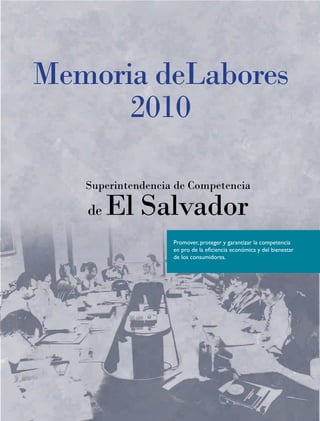 Memoria deLabores
      2010

   Superintendencia de Competencia

   de   El Salvador
                   Promover, proteger y garantizar la competencia
                   en pro de la eficiencia económica y del bienestar
                   de los consumidores.
 