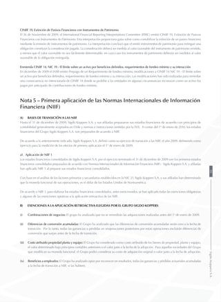 CINIIF 19, Extinción de Pasivos Financieros con Instrumentos de Patrimonio
El 26 de Noviembre de 2009, el International Financial Reporting Interpretations Committee (IFRIC) emitió CINIIF 19, Extinción de Pasivos
Financieros con Instrumentos de Patrimonio. Esta interpretación proporciona guías sobre como contabilizar la extinción de un pasivo financiero
mediante la emisión de instrumentos de patrimonio. La interpretación concluyó que el emitir instrumentos de patrimonio para extinguir una
obligación constituye la consideración pagada. La consideración deberá ser medida al valor razonable del instrumento de patrimonio emitido,
a menos que el valor razonable no sea fácilmente determinable, en cuyo caso los instrumentos de patrimonio deberán ser medidos al valor
razonable de la obligación extinguida.
Enmienda CINIIF 14, NIC 19 - El límite sobre un activo por beneficios definidos, requerimientos de fondeo mínimo y su interacción
En diciembre de 2009 el IASB emitió Prepago de un Requerimiento de fondeo mínimo, modificaciones a CINIIF 14 NIC 19 – El límite sobre
un activo por beneficios definidos, requerimientos de fondeo mínimo y su interacción. Las modificaciones han sido realizadas para remediar
una consecuencia no intencionada de CINIIF 14 donde se prohíbe a las entidades en algunas circunstancias reconocer como un activo los
pagos por anticipado de contribuciones de fondeo mínimo.
Nota 5 – Primera aplicación de las Normas Internacionales de Información
Financiera (NIIF)
a)	Bases de transición a las NIIF
Hasta el 31 de diciembre de 2009, Sigdo Koppers S.A. y sus afiliadas prepararon sus estados financieros de acuerdo con principios de
contabilidad generalmente aceptados en Chile y normas e instrucciones emitidas por la SVS. A contar del 1° de enero de 2010, los estados
financieros del Grupo Sigdo Koppers S.A. son preparados de acuerdo a NIIF.
De acuerdo a lo anteriormente indicado, Sigdo Koppers S.A. definió como su ejercicio de transición a las NIIF, el año 2009, definiendo como
ejercicio para la medición de los efectos de primera aplicación el 1° de enero de 2009.
a1. Aplicación de NIIF 1
Los estados financieros consolidados de Sigdo Koppers S.A. por el ejercicio terminado el 31 de diciembre de 2009 son los primeros estados
financieros consolidados preparados de acuerdo con Normas Internacionales de Información Financiera (NIIF). Sigdo Koppers S.A. y afiliadas
han aplicado NIIF 1 al preparar sus estados financieros consolidados.
Con base en el análisis de los factores primarios y secundarios establecidos en la NIC 21, Sigdo Koppers S.A. y sus afiliadas han determinado
que la moneda funcional de sus operaciones, es el dólar de los Estados Unidos de Norteamérica.
De acuerdo a NIIF 1, para elaborar los estados financieros consolidados, antes mencionados, se han aplicado todas las exenciones obligatorias
y algunas de las exenciones optativas a la aplicación retroactiva de las NIIF.
b)	 Exenciones a la aplicación retroactiva elegidas por el Grupo Sigdo Koppers
(i) 	 Combinaciones de negocios: El grupo ha analizado que no se remedirán las adquisiciones realizadas antes del 1° de enero de 2009.
(ii) 	 Diferencias de conversión acumuladas: El Grupo ha analizado que las diferencias de conversión acumuladas serán cero a la fecha de
transición. Por lo tanto, todas las ganancias o pérdidas en enajenaciones posteriores por estas operaciones excluirán diferencias de
conversión que surjan antes de la fecha de transición.
(iii) 	 Costo atribuido propiedad planta y equipo: El Grupo ha considerado como costo atribuido de los bienes de propiedad, planta y equipo,
el valor determinado bajo principios contables anteriores o el valor justo a la fecha de la adopción. Para aquellas sociedades del Grupo
que modifican su moneda funcional, el Grupo podrá considerar su costo de adquisición original o valor justo a la fecha de adopción.
(iv) 	 Beneficios a empleados: El Grupo ha analizado optar por reconocer en resultados, todas las ganancias y pérdidas actuariales acumuladas
a la fecha de transición a NIIF, si las hubiere.
99SigdoKoppersS.A.
 