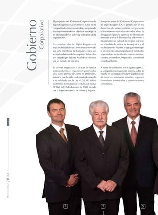 El propósito del Gobierno Corporativo de
Sigdo Koppers es acrecentar el valor de la
compañía de manera sostenible, asegurando
el cumplimiento de sus objetivos estratégicos
en el marco de los valores y principios de la
organización.
La conducción de Sigdo Koppers es
responsabilidad de un Directorio conformado
por siete miembros, de los cuales, cinco son
socios fundadores de la compañía. Todos ellos
son elegidos por la Junta Anual de Accionistas
por un periodo de tres años.
En 2010 se integró, con el carácter de director
independiente, el ingeniero Canio Corbo
Lioi, quien preside el Comité de Directores,
instancia que ha sido conformada de acuerdo
a lo señalado por la Ley Nº 20.382 sobre
Gobiernos Corporativos y el Oficio Circular
Nº 560, del 22 de diciembre de 2009, dictado
por la Superintendencia de Valores y Seguros.
Son principios del Gobierno Corporativo
de Sigdo Koppers S.A. la protección de los
derechos de los accionistas, asegurando
el tratamiento equitativo de todos ellos; la
divulgación oportuna y precisa de información
relevante acerca de la compañía, el fomento y
difusión entre sus filiales de las mejores prácticas
en el ámbito de la ética de los negocios, y el
establecimiento de políticas que garanticen que
el crecimiento esté acompañado de conductas
responsables en su relación con accionistas,
clientes, proveedores, empleados, comunidad
y medioambiente.
A través de su sitio web, www.sigdokoppers.cl,
la compañía continuamente informa sobre la
marcha de sus negocios mediante la publicación
de noticias, memorias anuales, reportes
financieros trimestrales y presentaciones
corporativas.
3 4 5
Gobierno
Corporativo
MemoriaAnual20108
 
