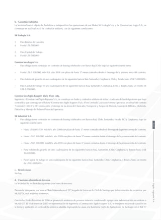 b. Garantías indirectas
La Sociedad con el objeto de flexibilizar e independizar las operaciones de sus filiales SK Ecología S.A. y de Constructora Logro S.A., se
constituye en aval fiador y/o de codeudor solidario, con las siguientes condiciones:
SK Ecología S.A.
1.	 Para Boletas de Garantía
a.	 Hasta US$ 500.000
2.	 Para Capital de Trabajo
a.	 Hasta US$ 500.000
Constructora Logro S.A.
−	 Para obligaciones contraídas en contratos de leasing celebrados con Banco Itaú Chile bajo las siguientes condiciones:
−	 Hasta US$ 1.500.000, más IVA, año 2008 con plazo de hasta 37 meses contados desde el devengo de la primera renta del contrato.
−	 Para boletas de garantía en uno cualesquiera de los siguientes bancos Itaú, Santander, Corpbanca, Chile y Estado hasta US$ 15.000.000.-
−	 Para Capital de trabajo en uno cualesquiera de los siguientes bancos Itaú, Santander, Corpbanca, Chile, y Estado, hasta un monto de
US$ 2.000.000.-
Constructora Sigdo Koppers Vial y Vives Ltda.
Ingeniería y Construcción Sigdo Koppers S.A., se constituye en fiador y codeudor solidario de todas y cada una de las obligaciones que haya
contraído y que contraiga en el futuro “Constructora Sigdo Koppers Vial y Vives Limitada”, para con Minera Esperanza, en virtud del contrato
“Contrato C-550-CV-12 Construcción y Montaje de las áreas de Chancado, Transporte y Acopio de Mineral, Manejo de Pebbles, Molienda,
Flotación y Manejo de Relaves-Proyecto Esperanza.
SK Industrial S.A.
1.	 Para obligaciones contraídas en contratos de leasing celebrados con Bancos Itaú, Chile, Santander, Estado, BCI y Corpbanca bajo las
siguientes condiciones:
−	 Hasta US$ 800.000- más IVA, año 2008 con plazo de hasta 37 meses contados desde el devengo de la primera renta del contrato.
−	 Hasta US$ 1.500.000, más IVA, año 2009 con plazo de hasta 37 meses contados desde el devengo de la primera renta del contrato.
−	 Hasta US$ 1.500.000, más IVA, año 2010 con plazo de hasta 37 meses contados desde el devengo de la primera renta del contrato.
−	 Para boletas de garantía en uno cualesquiera de los siguientes bancos Itaú, Santander, Chile, Corpbanca y Estado hasta US$
10.000.000.-
−	 Para Capital de trabajo en uno cualesquiera de los siguientes bancos Itaú, Santander, Chile, Corpbanca, y Estado, hasta un monto
de US$ 2.000.000.-
c. Restricciones
No hay.
d. Cauciones obtenidas de terceros
La Sociedad ha recibido las siguientes cauciones de terceros:
Demanda interpuesta por Jessica Olate Matamala en el 23° Juzgado de Letras en lo Civil de Santiago por Indemnización de prejuicios, por
MUS$726, más reajustes e intereses.
Con fecha 26 de diciembre de 2006 se pronunció sentencia de primera instancia condenando a pagar una indemnización ascendente a
MUS$ 427. El 10 de enero de 2007, en representación de Ingeniería y Construcción Sigdo Koppers S.A., se interpone recurso de casación en
la forma y apelación en contra de la sentencia aludida, ingresando la causa a la Ilustrísima Corte de Apelaciones de Santiago con el Rol N°
155SigdoKoppersS.A.
 