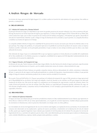 4. Análisis Riesgos de Mercado
Los factores de riesgo operacional de Sigdo Koppers S.A. se deben analizar en función de cada industria en la que participa. Este análisis se
presenta a continuación:
4.1 Área de Servicios
4.1.1 Industria de Construcción y Montaje Industrial
El principal elemento de riesgo es la dependencia que tienen los grandes proyectos de inversión industrial a los ciclos económicos del país.
Este tipo de proyectos son fuente importante de ingresos para Ingeniería y Construcción Sigdo Koppers (ICSK). El desarrollo de sus filiales tales
como Constructora Logro, que se enfoca en proyectos de construcción de mediana envergadura, y SK Industrial, que apunta a desarrollar el
mercado de mantenimiento industrial, ayuda a mitigar el riesgo de disminución de la actividad, ya que le permite a la compañía diversificar
y estabilizar sus fuentes de ingresos en el tiempo.
La compañía también enfrenta el riesgo de la volatilidad de los precios de los recursos necesarios para efectuar las distintas obras en las
que participa. Para mitigar este problema, el cual puede repercutir en la pérdida de una licitación producto de mayores costos, la empresa
mantiene acuerdos comerciales con los principales proveedores, lo que se traduce en una ventaja económica para las obras y una mejor
utilización de recursos.
Otro elemento de riesgo al que se ve enfrentado ICSK es que sus ingresos se generan en forma discreta en la medida del cumplimiento
de los hitos establecidos en los distintos proyectos. La magnitud y estabilidad de los ingresos de ICSK dependen fundamentalmente de las
características de los proyectos adjudicados.
4.1.2 Negocio Portuario y de Transporte de Carga
En términos de mercado, Puerto Ventanas enfrenta bajos riesgos debido a las altas barreras de entrada al negocio portuario, específicamente
por la importante infraestructura en el puerto y por las amplias instalaciones anexas de manejo y almacenamiento de carga.
Los principales clientes de Puerto Ventanas son grandes compañías mineras, eléctricas (demandantes de carbón), cementeras e industriales
del país. La operación de este negocio está basada principalmente en contratos de largo plazo, mayoritariamente en dólares, lo que permite
mitigar el riesgo de menores movimientos producto de un menor nivel de actividad en la economía.
Por su parte, Ferrocarril del Pacífico S.A. (Fepasa), que participa en la industria de transporte de carga en Chile, presenta un riesgo operacional
por la disponibilidad de las vías férreas. Este riesgo está mitigado a través de clausulas en los contratos con EFE para asegurar una adecuada
mantención de dichas vías. Otro factor de riesgo es la competencia con el transporte de carga terrestre a través de camiones, frente a los
cuales el ferrocarril presenta una serie de ventajas. Entre ellas, destaca su capacidad para transportar grandes volúmenes de carga, ser
más eficiente energéticamente y contaminar menos el medioambiente. Un tren reemplaza aproximadamente 80 camiones en cuanto a su
capacidad y eficiencia.
4.2) Área Industrial
4.2.1 Industria de Explosivos Industriales
El negocio de Enaex está influenciado por el nivel de actividad de la minería en Chile, fundamentalmente la Gran Minería, que representa en
forma directa e indirecta el 90% de sus ventas aproximadamente, y en un grado de creciente importancia. También influyen positivamente
las inversiones en infraestructura, tanto en proyectos relacionados con energía como con obras públicas.
Las necesidades de servicio de fragmentación de roca en la minería están ligadas a la explotación de los yacimientos. El crecimiento del
consumo está relacionado con las ampliaciones y apertura de nuevos yacimientos, y fuertemente con la disminución de la ley de mineral
en ellos, puesto que requieren fragmentar mayor volumen para mantener el nivel de producción de mineral. Por otra parte, los servicios de
fragmentación de roca y suministro de explosivos para las obras civiles, están determinados por las inversiones que se realicen en infraestructura
como centrales hidroeléctricas, represas, túneles, prospecciones petroleras y caminos.
MemoriaAnual2010180
 