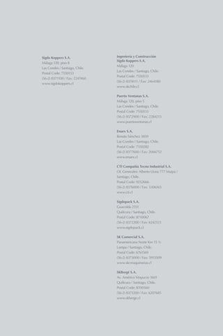 Diseño y Produción / Leaders S.A.
Impresión / Fyrma Gráfica
Ingeniería y Construcción Sigdo Koppers S.A. 60,43%
Puerto Ventanas S.A. 50,01%
Fepasa S.A. 51,8%
Enaex S.A. 60,06%*
Compañía Tecno Industrial S.A. 50,10%
Sigdopack S.A. 97,69%
Compañía de Hidrógeno del Bío Bío S.A. 90,00%
SK Comercial S.A. 82,79%
SKBergé S.A. 40,00%
Sigdo Koppers es uno de los mayores grupos empresariales de Chile.
Emplea a más de 20.300 personas en sus operaciones en las áreas de
Servicios, Industrial, y Comercial y Automotriz.
Con activos totales por US$2.204 millones al cierre de 2010, es un actor
relevante en todas las industrias en las cuales participa.
Además de su extensa red comercial en el mundo, Sigdo Koppers está
presente, a través de filiales, en Argentina, Brasil, Colombia y Perú.
Área Comercial y Automotriz
Área Servicios Porcentaje de Participación
Área Industrial
Sigdo Koppers S.A.
Málaga 120, piso 8
Las Condes / Santiago, Chile.
Postal Code: 7550133
(56-2) 8371100 / Fax: 2247460
www.sigdokoppers.cl
Ingeniería y Construcción
Sigdo Koppers S.A.
Málaga 120
Las Condes / Santiago, Chile.
Postal Code: 7550133
(56-2) 8374111 / Fax: 2464180
www.skchile.cl
Puerto Ventanas S.A.
Málaga 120, piso 5
Las Condes / Santiago, Chile.
Postal Code: 7550133
(56-2) 8372900 / Fax: 2284213
www.puertoventanas.cl
Enaex S.A.
Renato Sánchez 3859
Las Condes / Santiago, Chile.
Postal Code: 7550282
(56-2) 8377600 / Fax: 2066752
www.enaex.cl
CTI Compañía Tecno Industrial S.A.
Of. Generales: Alberto Llona 777 Maipú /
Santiago, Chile.
Postal Code: 9252666
(56-2) 8376000 / Fax: 5306165
www.cti.cl
Sigdopack S.A.
Guacolda 2151
Quilicura / Santiago, Chile.
Postal Code: 8710067
(56-2) 8372200 / Fax: 6242123
www.sigdopack.cl
SK Comercial S.A.
Panamericana Norte Km 15 ½
Lampa / Santiago, Chile.
Postal Code: 6761569
(56-2) 8373000 / Fax: 5913509
www.skcmaquinarias.cl
SKBergé S.A.
Av. Américo Vespucio 1601
Quilicura / Santiago, Chile.
Postal Code: 8700560
(56-2) 8371200 / Fax: 6207685
www.skberge.cl
800
1.000
1.200
1.400
1.600
1.800
2.000
09 10
(US$ millones)
1.426
1.83429%
40
50
60
70
80
90
100
110
120
09 10
(US$ millones)
70
113
62%
150
190
230
270
310
09 10
(US$ millones)
248
30021%
Distribución por área de negocios
Área Industrial 50%
Área Comercial 18%
Área Servicios 32%
Distribución por área de negocios
Área Industrial 58%
Área Comercial 15%
Área Servicios 27%
Distribución por área de negocios
Área Industrial 43%
Área Comercial 31%
Área Servicios 26%
Ventas Consolidadas
EBITDA COnsolidado
Utilidad Neta
*Sigdo Koppers incrementó a 60,06% su participación en Enaex en febrero de 2011. Al 31 de diciembre de 2010 su participación era de 53,73%.
 