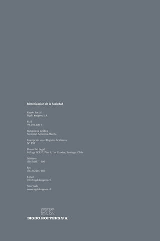 MemoriaAnual2010SIGDOKOPPERSS.A.
w w w. s i g d o k o p p e r s . c l
Nuestra presencia en los
sectores más dinámicos de la
economía chilena, nos permitió
crecer fuertemente en todas
las áreas de negocio.
Identificación de la Sociedad
Razón Social
Sigdo Koppers S.A.
RUT
99.598.300-1
Naturaleza Jurídica
Sociedad Anónima Abierta
Inscripción en el Registro de Valores
N° 195
Domicilio Legal
Málaga N°120, Piso 8, Las Condes, Santiago. Chile
Teléfono
(56-2) 837 1100
Fax
(56-2) 228 7460
E-mail
info@sigdokoppers.cl
Sitio Web
www.sigdokoppers.cl
Memoria anual
SIGDO KOPPERS S.A.
2010
 