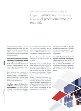 En Puerto Ventanas existen dos sindicatos
con los cuales la empresa realiza
negociaciones colectivas cada 4 años.
Cerca de un 80% de los trabajadores de la
compañía están sujetos a contrato colectivos.
En Enaex, el porcentaje de empleados
cubiertos por un contrato colectivo es
de 82,2%.
Sigdopack posee dos sindicatos en
Chile: BOPP y Nylon, con una tasa de
sindicalización que supera el 70%. En
2010, adquirió dos módulos de oficinas
para uso de éstos, en la planta de Quilicura.
En Argentina existe el sindicato Plástico y
la sindicalización es de alrededor de 20%.
En SKC existen dos sindicatos: uno
interempresas, en el que participan SK
Comercial, SKC Móvil y SKC Maquinarias
y uno de la empresa Sigdotek. Existen 198
trabajadores afiliados a sindicatos, de un total
de 1.008 (19,6% de sindicalización), pero
el 98,21% de los trabajadores de SKC está
cubierto por un convenio colectivo.
las personas realizan trabajos en otras
áreas de la empresa, o en su área, pero
en otros puestos. En este marco, durante
2010 gerentes, subgerentes y jefes de
departamento trabajaron en talleres como
lavadores y pulidores.
Los beneficios son transversales a todos
los trabajadores permanentes de cada una
de las empresas del Grupo. En el caso de
ICSK, éstos incluyen participación en las
utilidades, bonos de vacaciones, becas de
estudio, seguro de salud complementario y
ayuda escolar, entre otros.
Enaex incrementó en 31% la inversión en
beneficios para sus trabajadores en 2010, al
destinar un total de $771,6 millones a becas,
préstamos habitacionales, primas de seguros
complementarios y fiestas de aniversario y
Navidad, entre otros beneficios.
En todas las empresas del Grupo existen
sindicatos con los cuales se negocia
periódicamente. CTI cuenta con dos
sindicatos, con los cuales firmó de manera
anticipada convenios colectivos en 2010.
En SK Bergé no existen sindicatos. Delegados
de personal son el nexo entre la empresa y
los colaboradores y representantes en las
negociaciones colectivas, que se realizan
periódicamente.
No existe la discriminación de ningún
tipo en las empresas de Sigdo Koppers.
Dada la naturaleza de sus actividades, el
porcentaje de mujeres es relativamente
bajo. Sin embargo, desde 2009, SKC está
impulsando la incorporación de mujeres,
cuya participación en 2010 llegó a un 15%
de la dotación total, contra un 12% del año
anterior.
Son valores fundamentales en Sigdo
Koppers, la armonía en las relaciones
laborales, el profesionalismo y la
rectitud.
MemoriaAnual201020
 