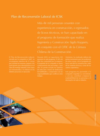 El Plan de Reconversión Laboral,
iniciado por la compañía en 2007, es
un programa intensivo de 12 cursos
que, durante tres semanas, prepara a los
participantes para desempeñarse en el
rubro de montaje industrial. Estas clases
son remuneradas y se realizan en los
distintos proyectos en ejecución.
Más de mil personas cesantes con
experiencia en construcción, o egresados
de liceos técnicos, se han capacitado en
el programa de formación que realiza
Ingeniería y Construcción Sigdo Koppers,
en conjunto con el OTIC de la Cámara
Chilena de la Construcción.
Plan de Reconversión Laboral de ICSK
Durante 2010, se capacitaron 330
personas en este programa. El 40% de
ellas fue contratado por la empresa.
El propósito de la compañía es elevar
continuamente este porcentaje, y para
ello, ha perfeccionado los sistemas
de selección a través de mediciones
de habilidades y compromiso con las
responsabilidades que conllevan estos
trabajos.
Asimismo, ha realizado talleres de
perfeccionamiento para los profesores
de estos cursos, con el propósito de
hacer más fácil la comunicación, tanto
de las materias técnicas, como de los
valores corporativos.
Este programa ha permitido a la
compañía respaldar su crecimiento
y a la vez, contribuir a mejorar la
empleabilidad de las personas y el
desempeño de toda la industria.
21SigdoKoppersS.A
 