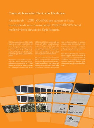 Centro de Formación Técnica de Talcahuano
Alrededor de 1.200 jóvenes que egresan de liceos
municipales de esta comuna podrán especializarse en el
establecimiento donado por Sigdo Koppers.
edificio de 2.000 m2
conformado por
9 salas y 9 talleres para 30 alumnos
cada uno. Ello permitirá albergar ocho
carreras que atiendan a 400 alumnos por
jornada. Adicionalmente, considera un
teatro y una biblioteca, las que estarán
abiertas a toda la comunidad local.
Este nuevo Centro de Formación Técnica
(CFT), cuya puesta en marcha está
prevista para el primer semestre de 2011,
beneficiará a los casi 1.200 jóvenes que
egresan cada año de liceos municipales
de la comuna, así como a trabajadores
que se desempeñaban en sectores
arrasados por el terremoto, tales como
pescadores artesanales y pequeños
empresarios que prestaban servicios al
puerto de Talcahuano, entre otros.
Para llevar adelante esta iniciativa,
Sigdo Koppers firmó un acuerdo de
cooperación con la Municipalidad de
Talcahuano, la que entregó en comodato
el terreno, mientras que el Grupo aporta
la infraestructura y equipamiento de la
sede.
El 29 de septiembre de 2010, Sigdo
Koppers comenzó la construcción del
nuevo Centro de Formación Técnica en
la ciudad de Talcahuano, Región del Bío
Bío, con el propósito de contribuir a la
reactivación de esta zona devastada por
el terremoto que afectó al país en febrero
pasado.
El proyecto, cuya arquitectura está a
cargo de Gonzalo Mardones Viviani,
representa una inversión de $2.500
millones. Se sitúa en un terreno de 3.600
m2
y contempla la construcción de un
23SigdoKoppersS.A.
 