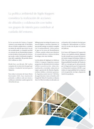 La política ambiental de Sigdo Koppers
considera la realización de acciones
de difusión y colaboración con todos
sus grupos de interés para contribuir al
cuidado del entorno.
En las sucursales de Calama y Copiapó
comenzó a usar energía solar. En esta última
oficina el diseño arquitectónico consideró
un sistema de aislación que evita el uso de
aire acondicionado. La compañía suscribió
un convenio de uso de generadores propios
en electricidad en horas punta de invierno
que ayuda a reducir la demanda energética
entre abril y septiembre. Ello permitió ahorrar
$19,3 millones en 2010.
Desde hace una década, SKC realiza
campañas de recolección de papel que
se donan a Fundación San José para la
Adopción.
Para reducir emisiones de Gases Efecto
Invernadero (GEI), hace mantención
profunda a calderas cada seis meses y
cambia sus camionetas cuando superan los
150 mil km de uso.
SKBergé posee tecnología de punta en sus
áreas de logística y mecánica automotriz, lo
que permite entregar un producto amigable
con el medioambiente. Utiliza pintura
al agua en las áreas de Desabolladuría
y Pintura, paneles solares para disminuir
el consumo eléctrico y hornos de última
tecnología, entre otras medidas.
Las dos plantas de Sigdopack en Quilicura
(Chile) y Campana (Argentina), poseen
programas de administración de residuos
sólidos (caracterización, reducción,
reutilización y reciclado), reducción en
origen y generación de efluentes líquidos,
residuos sólidos y emisiones gaseosas.
En Argentina reunió más de 1.500 kilos
de papel durante el año en beneficio del
Hospital de Niños Dr. Garraham, en Buenos
Aires. En Chile, los residuos recolectados van
en beneficio de la Fundación San José para
la Adopción. Adicionalmente, en 2010 se
inició la recolección de pilas en la planta
de Quilicura.
En el marco del Programa de Cooperación
Técnica con el gobierno alemán, Sigdopack
ha sido invitado para ser parte del proyecto
de Gestión Integral de Residuos Sólidos en
Chile. Este proyecto pretende introducir la
Responsabilidad Extendida del Productor
(REP), un concepto que ha sido promovido
por la Organización para la Cooperación
y el Desarrollo Económico (OCDE) y que
enfatiza la responsabilidad de las empresas
en la recuperación, reciclaje y disposición
final de los productos.
25SigdoKoppersS.A.
 