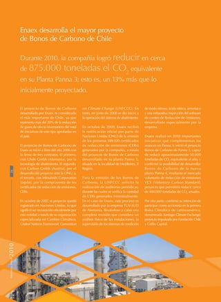 Enaex desarrolla el mayor proyecto
de Bonos de Carbono de Chile
Durante 2010, la compañía logró reducir en cerca
de 875.000 toneladas el CO2
equivalente
en su Planta Panna 3; esto es, un 13% más que lo
inicialmente proyectado.
El proyecto de Bonos de Carbono
desarrollado por Enaex es considerado
el más importante de Chile, ya que
representa más del 20% de la reducción
de gases de efecto invernadero del total
de iniciativas de este tipo aprobadas en
el país.
El proyecto de Bonos de Carbono de
Enaex se inició a fines del año 2006 con
la firma de tres contratos. El primero,
con Uhde Gmbh (Alemania), por la
tecnología de abatimiento. El segundo,
con Carbon Gmbh (Austria), por el
desarrollo del proyecto ante la ONU, y,
el tercero, con Mitsubishi Corporation
(Japón), por la compraventa de los
certificados de reducción de emisiones,
CERs.
En octubre de 2007, el proyecto quedó
registrado en Naciones Unidas, lo que
significó ser reconocido oficialmente por
esta entidad a través de su organización
especializada en Cambio Climático,
United Nations Framework Convention
on Climate Change (UNFCCC). En
tanto, en junio de 2008 se dio inicio a
la operación del sistema de abatimiento.
En octubre de 2009, Enaex recibió
la notificación oficial por parte de
Naciones Unidas (ONU) de la emisión
de los primeros 189.100 certificados
de reducción de emisiones (CERs)
generados por la compañía, a través
del proyecto de Bonos de Carbono
desarrollado en su planta Panna 3,
situada en la localidad de Mejillones, Il
Región.
Para la emisión de los Bonos de
Carbono, la UNFCCC solicita la
realización de auditorías periódicas,
durante las cuales se verifica la cantidad
de CERs generados trimestralmente.
En el caso de Enaex, este proceso es
desarrollado por la empresa TUV-SUD
de Alemania, llevándose a cabo una
completa revisión que considera un
análisis físico de las instalaciones, la
supervisión de los sistemas de medición
de óxido nitroso, ácido nítrico, amoniaco
y una exhaustiva inspección del software
de conteo de Reducción de Emisiones,
desarrollado especialmente por la
empresa.
Enaex realizó en 2010 importantes
iniciativas que complementan los
avances en Panna 3: inició el proyecto
Bonos de Carbono de Panna 1, capaz
de reducir aproximadamente 50.000
toneladas de CO2
equivalente al año, y
confirmó la posibilidad de desarrollar
Bonos de Carbono de la nueva
planta Panna 4, mediante el mercado
voluntario de reducción de emisiones
VCS (Voluntary Carbon Standard),
proyecto que permitiría reducir cerca
de 400.000 toneladas de CO2
anuales.
Por otra parte, confirmó su intención de
participar como accionista en la primera
Bolsa Climática de Latinoamérica,
denominada Santiago Climate Exchange,
proyecto impulsado por Fundación Chile
y Celfin Capital.
26MemoriaAnual2010
 