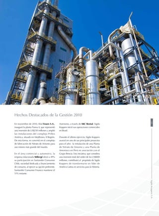 Hechos Destacados de la Gestión 2010
En noviembre de 2010, filial Enaex S.A.,
inauguró la planta Panna 4, que representó
una inversión de US$230 millones y amplió
las instalaciones del complejo Prillex
América, situado en Mejillones, II Región.
De esta forma, se convirtió en el complejo
de fabricación de Nitrato de Amonio para
uso minero más grande del mundo.
En el área comercial y automotriz, la
empresa relacionada SKBergé elevó a 49%
su participación en Santander Consumer
Chile, sociedad dedicada a financiamiento
de consumo, al ejercer su opción preferente.
Santander Consumer Finance mantiene el
51% restante.
Asimismo, a través de SKC Rental, Sigdo
Koppers inició sus operaciones comerciales
en Brasil.
Durante el último ejercicio, Sigdo Koppers
avanzó en uno de sus principales proyectos
para el año: la instalación de una Planta
de Nitrato de Amonio y una Planta de
Amoniaco en Perú en asociación con el
Grupo Brescia. Esta iniciativa, que considera
una inversión total del orden de los US$800
millones, contribuirá al propósito de Sigdo
Koppers de transformarse en líder de
América Latina en servicios para la Minería.
35SigdoKoppersS.A.
 