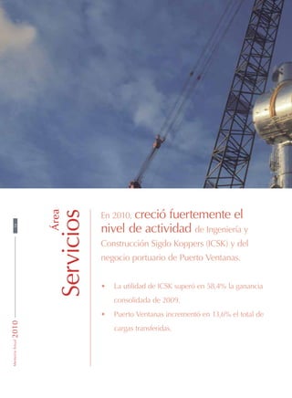 Área
Servicios
En 2010, creció fuertemente el
nivel de actividad de Ingeniería y
Construcción Sigdo Koppers (ICSK) y del
negocio portuario de Puerto Ventanas.
•	 La utilidad de ICSK superó en 58,4% la ganancia
consolidada de 2009.
•	 Puerto Ventanas incrementó en 13,6% el total de
cargas transferidas.
38MemoriaAnual2010
 