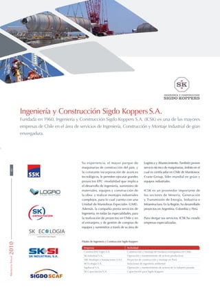 Su experiencia, el mayor parque de
maquinarias de construcción del país, y
la constante incorporación de avances
tecnológicos, le permiten ejecutar grandes
proyectos EPC -modalidad que implica
el desarrollo de Ingeniería, suministro de
materiales, equipos y construcción de
la obra- y realizar montajes industriales
complejos, para lo cual cuenta con una
Unidad de Maniobras Especiales (UME).
Además, la compañía presta servicios de
Ingeniería, en todas las especialidades, para
la realización de proyectos en Chile y en
el extranjero, y de gestión de compras de
equipos y suministros a través de su área de
Logística y Abastecimiento. También provee
servicio técnico de maquinarias, ámbito en el
cual es certificador en Chile de Manitowoc
Crane Group, líder mundial en grúas y
equipos industriales.
ICSK es un proveedor importante de
los sectores de Minería, Generación
y Transmisión de Energía, Industria e
Infraestructura. En la Región, ha desarrollado
proyectos en Argentina, Colombia y Perú.
Para otorgar sus servicios, ICSK ha creado
empresas especializadas.
Ingeniería y Construcción Sigdo KoppersS.A.
Fundada en 1960, Ingeniería y Construcción Sigdo Koppers S.A. (ICSK) es una de las mayores
empresas de Chile en el área de servicios de Ingeniería, Construcción y Montaje Industrial de gran
envergadura.
Empresa Actividad
Constructora Logro S.A. Construcción y montaje de mediana envergadura en Chile
SK Industrial S.A. Operación y mantenimiento de activos productivos
SSK Montajes e Instalaciones S.A.C. Proyectos de construcción y montaje en Perú
SK Ecología S.A. Soluciones de ingeniería ambiental
Sigdoscaf S.A. Operación y mantenimiento de activos de la industria pesada
SK Capacitación S.A. Capacitación para Sigdo Koppers
Filiales de Ingeniería y Construcción Sigdo Koppers
MemoriaAnual201040
 